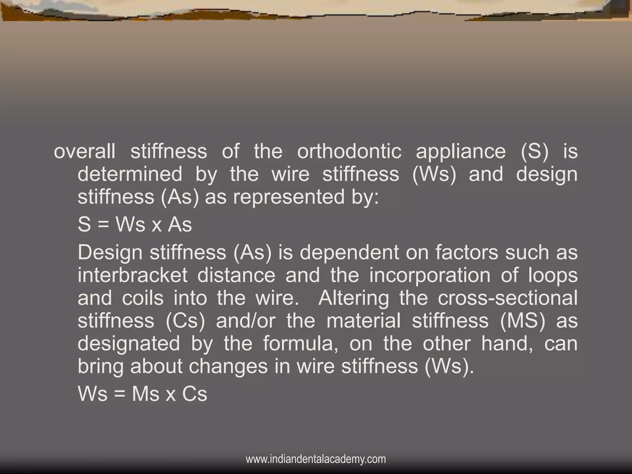 overall stiffness of the orthodontic appliance (S) is
determined by the wire stiffness (Ws) and design
stiffness (As) as represented by:
S = Ws x As
Design stiffness (As) is dependent on factors such as
interbracket distance and the incorporation of loops
and coils into the wire. Altering the cross-sectional
stiffness (Cs) and/or the material stiffness (MS) as
designated by the formula, on the other hand, can
bring about changes in wire stiffness (Ws).
Ws = Ms x Cs
www.indiandentalacademy.com

 