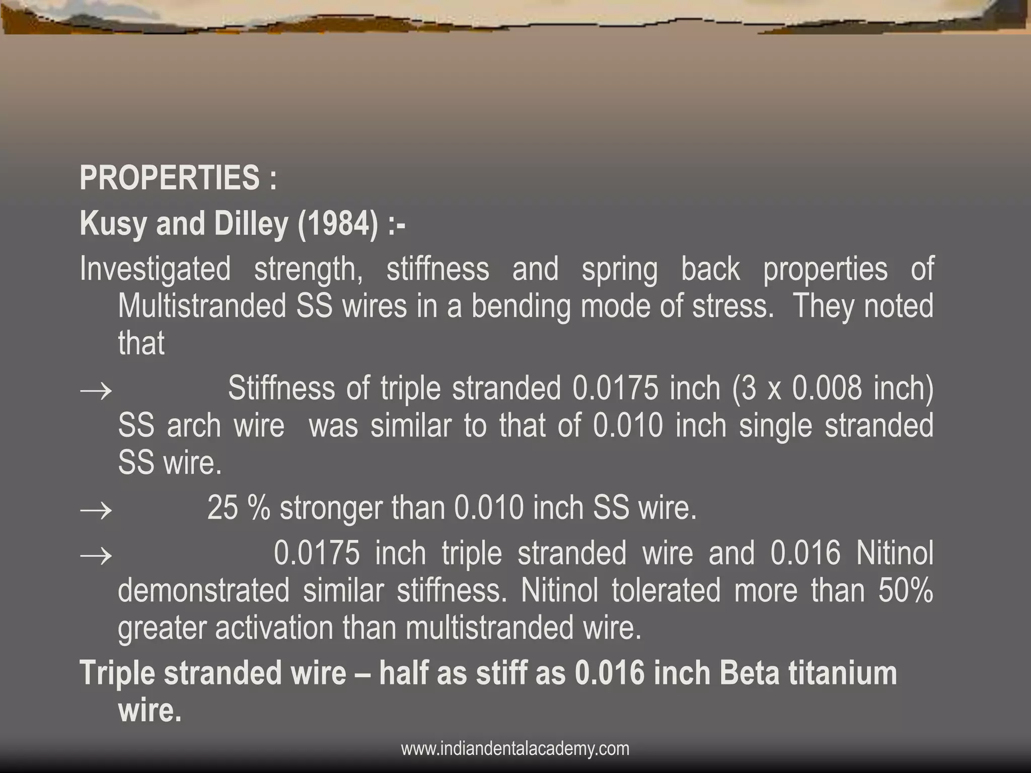 PROPERTIES :
Kusy and Dilley (1984) :Investigated strength, stiffness and spring back properties of
Multistranded SS wires in a bending mode of stress. They noted
that

Stiffness of triple stranded 0.0175 inch (3 x 0.008 inch)
SS arch wire was similar to that of 0.010 inch single stranded
SS wire.

25 % stronger than 0.010 inch SS wire.

0.0175 inch triple stranded wire and 0.016 Nitinol
demonstrated similar stiffness. Nitinol tolerated more than 50%
greater activation than multistranded wire.
Triple stranded wire – half as stiff as 0.016 inch Beta titanium
wire.
www.indiandentalacademy.com

 