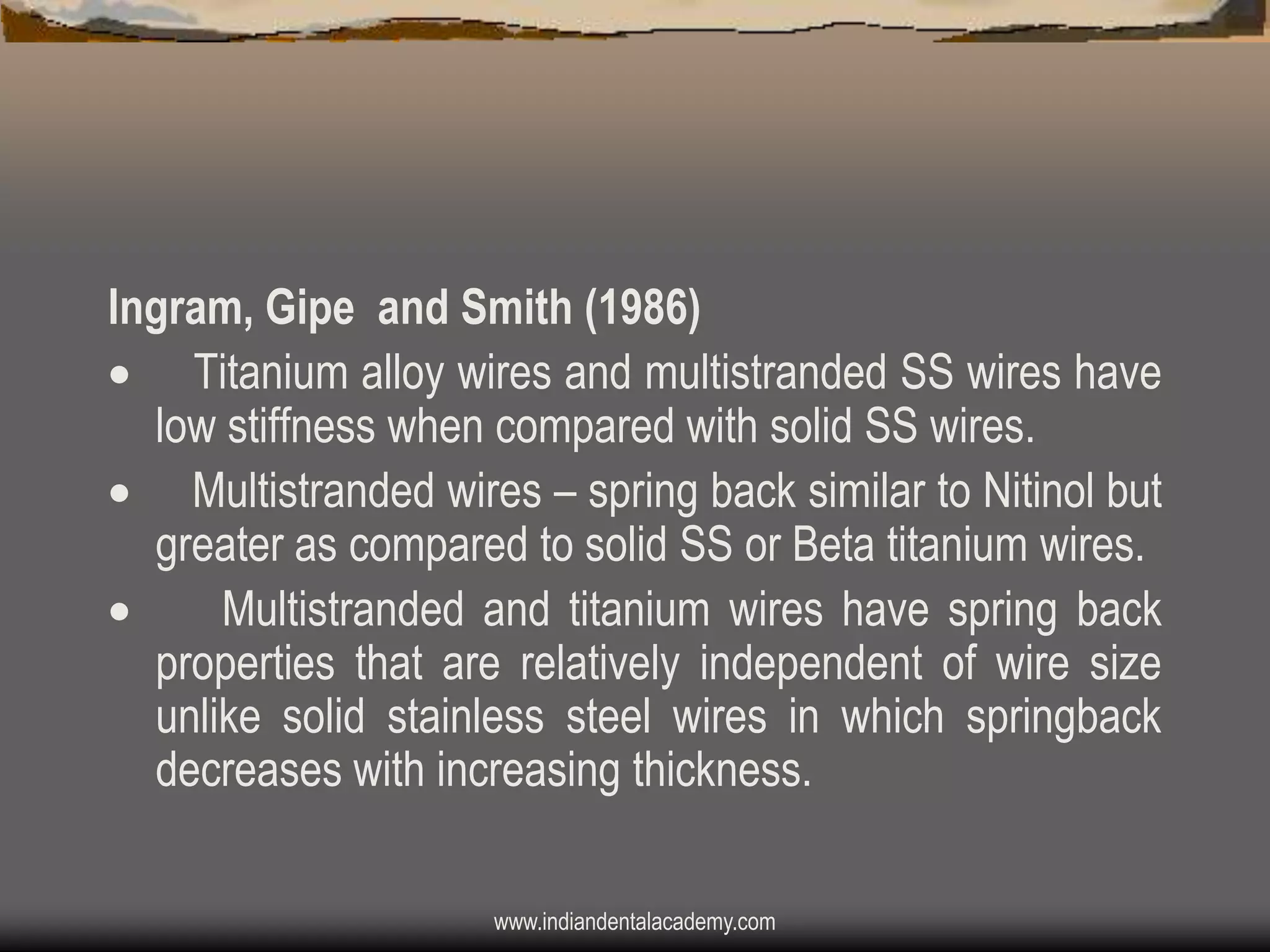 Ingram, Gipe and Smith (1986)
 Titanium alloy wires and multistranded SS wires have
low stiffness when compared with solid SS wires.
 Multistranded wires – spring back similar to Nitinol but
greater as compared to solid SS or Beta titanium wires.

Multistranded and titanium wires have spring back
properties that are relatively independent of wire size
unlike solid stainless steel wires in which springback
decreases with increasing thickness.
www.indiandentalacademy.com

 
