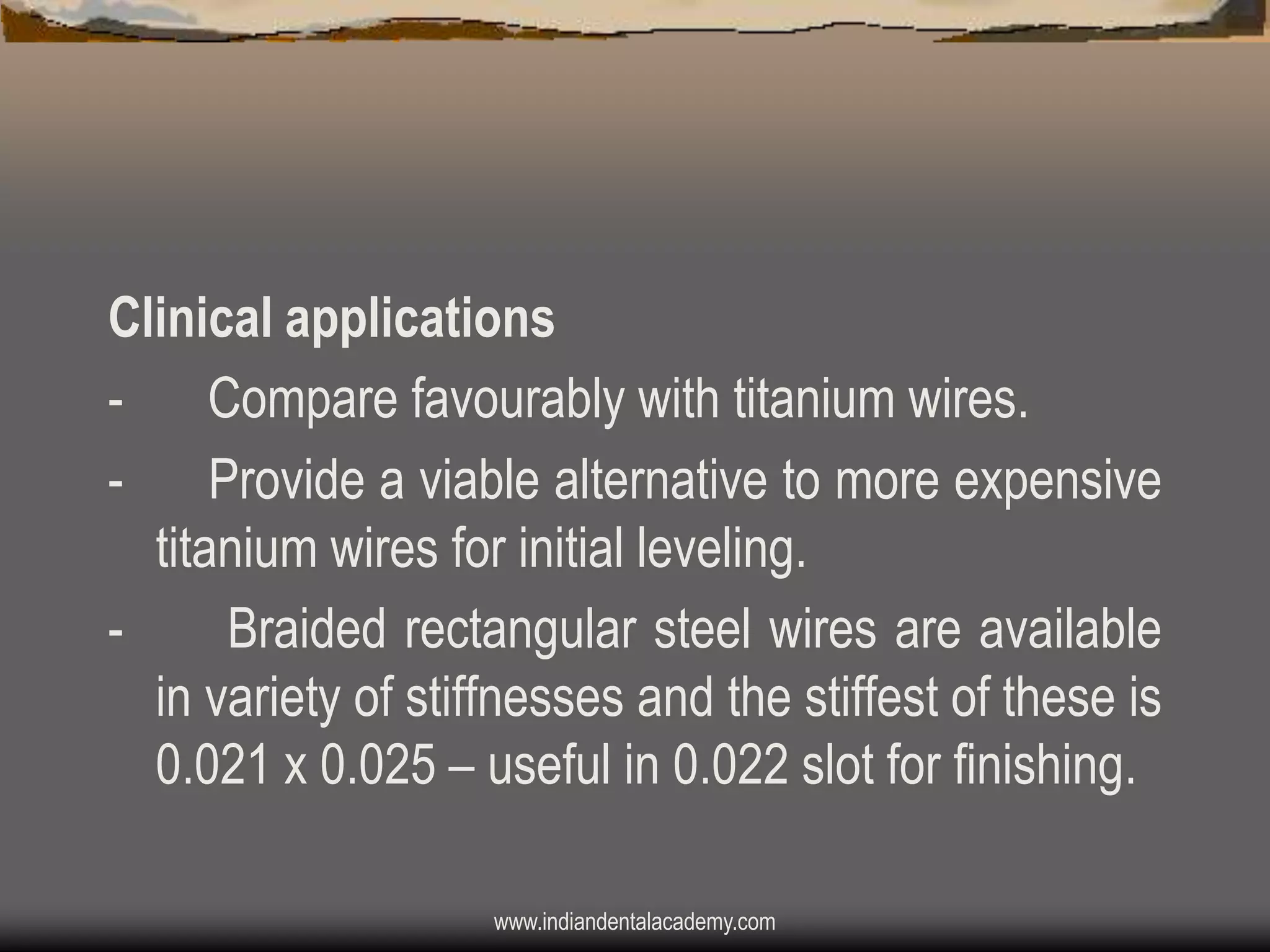 Clinical applications
- Compare favourably with titanium wires.
Provide a viable alternative to more expensive
titanium wires for initial leveling.
Braided rectangular steel wires are available
in variety of stiffnesses and the stiffest of these is
0.021 x 0.025 – useful in 0.022 slot for finishing.
www.indiandentalacademy.com

 
