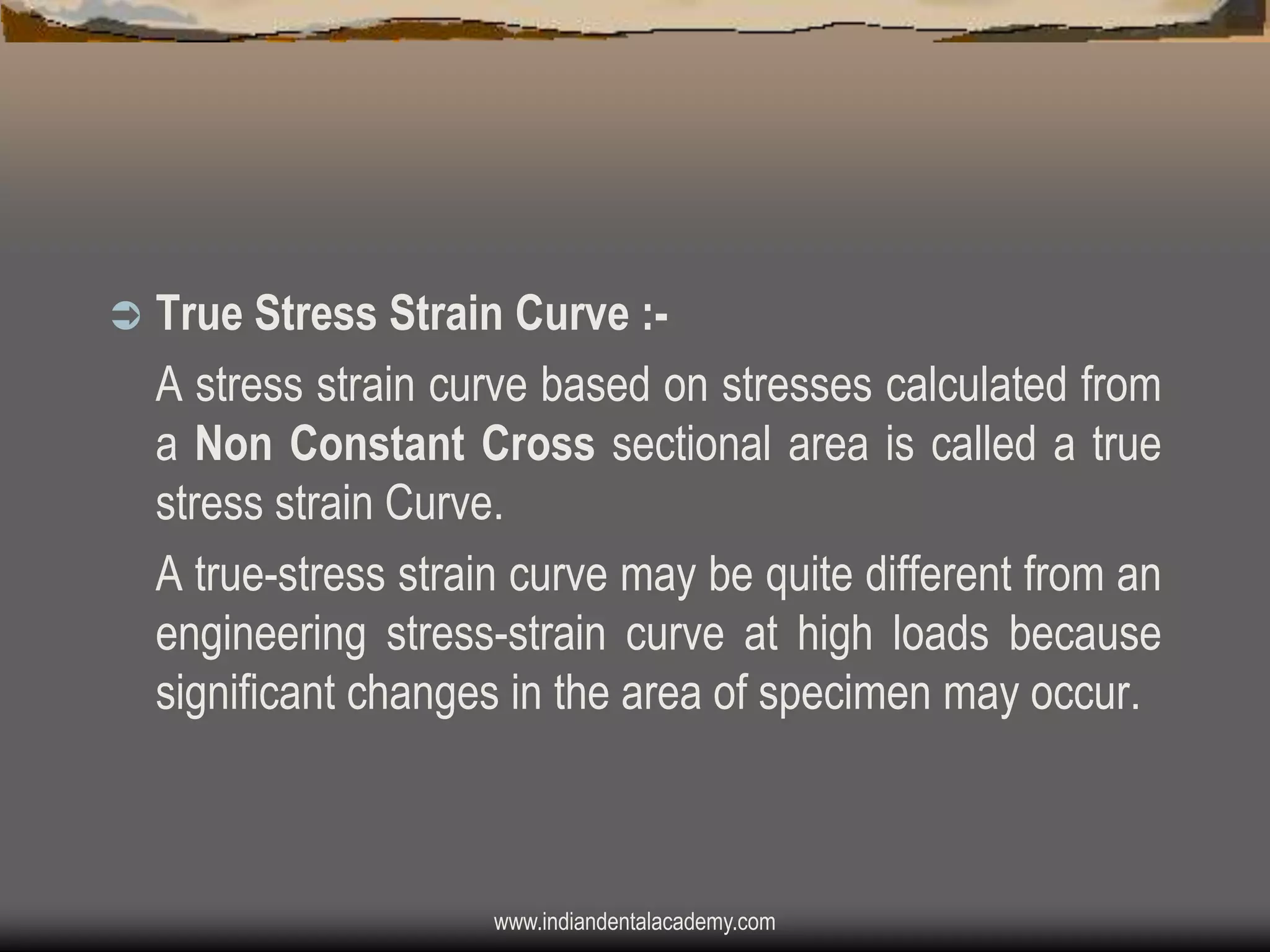 

True Stress Strain Curve :A stress strain curve based on stresses calculated from
a Non Constant Cross sectional area is called a true
stress strain Curve.
A true-stress strain curve may be quite different from an
engineering stress-strain curve at high loads because
significant changes in the area of specimen may occur.

www.indiandentalacademy.com

 