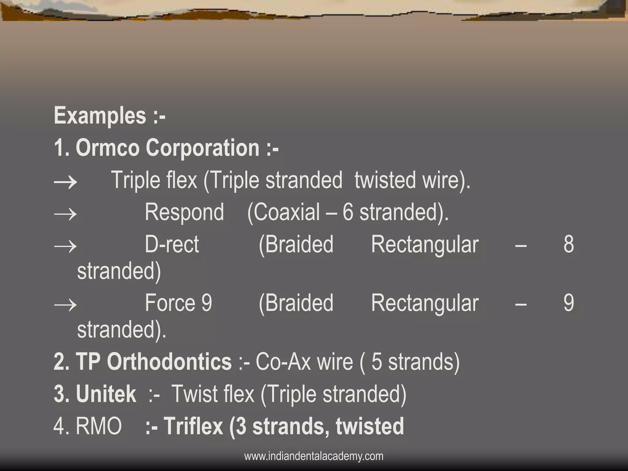 Examples :1. Ormco Corporation : Triple flex (Triple stranded twisted wire).

Respond (Coaxial – 6 stranded).

D-rect
(Braided
Rectangular
stranded)

Force 9
(Braided
Rectangular
stranded).
2. TP Orthodontics :- Co-Ax wire ( 5 strands)
3. Unitek :- Twist flex (Triple stranded)
4. RMO :- Triflex (3 strands, twisted
www.indiandentalacademy.com

–

8

–

9

 