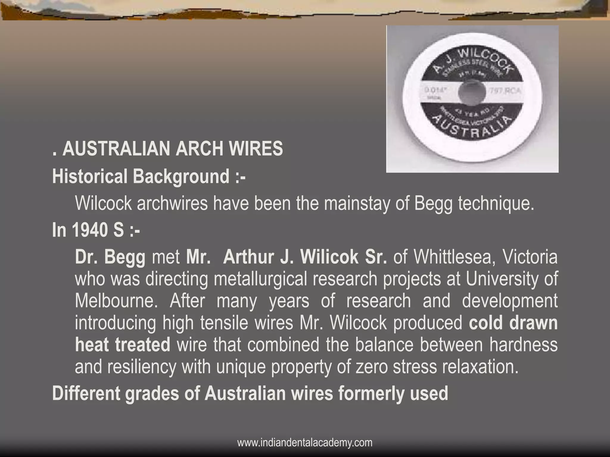 . AUSTRALIAN ARCH WIRES
Historical Background :Wilcock archwires have been the mainstay of Begg technique.
In 1940 S :Dr. Begg met Mr. Arthur J. Wilicok Sr. of Whittlesea, Victoria
who was directing metallurgical research projects at University of
Melbourne. After many years of research and development
introducing high tensile wires Mr. Wilcock produced cold drawn
heat treated wire that combined the balance between hardness
and resiliency with unique property of zero stress relaxation.
Different grades of Australian wires formerly used
www.indiandentalacademy.com

 