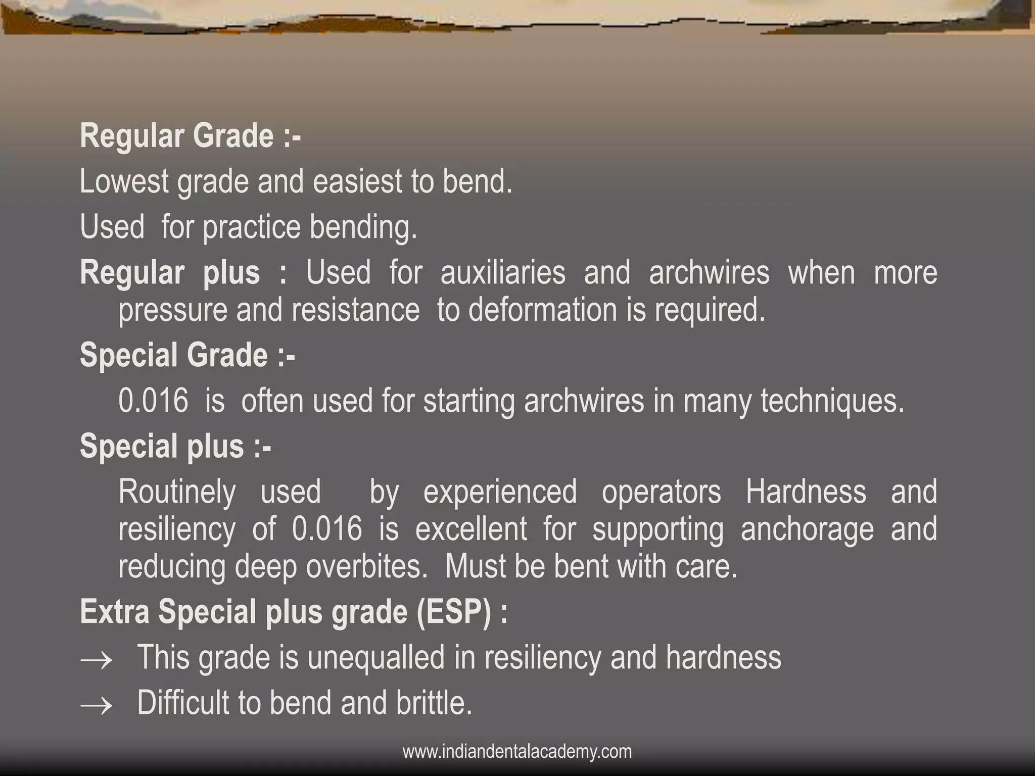 Regular Grade :Lowest grade and easiest to bend.
Used for practice bending.
Regular plus : Used for auxiliaries and archwires when more
pressure and resistance to deformation is required.
Special Grade :0.016 is often used for starting archwires in many techniques.
Special plus :Routinely used by experienced operators Hardness and
resiliency of 0.016 is excellent for supporting anchorage and
reducing deep overbites. Must be bent with care.
Extra Special plus grade (ESP) :
 This grade is unequalled in resiliency and hardness
 Difficult to bend and brittle.
www.indiandentalacademy.com

 