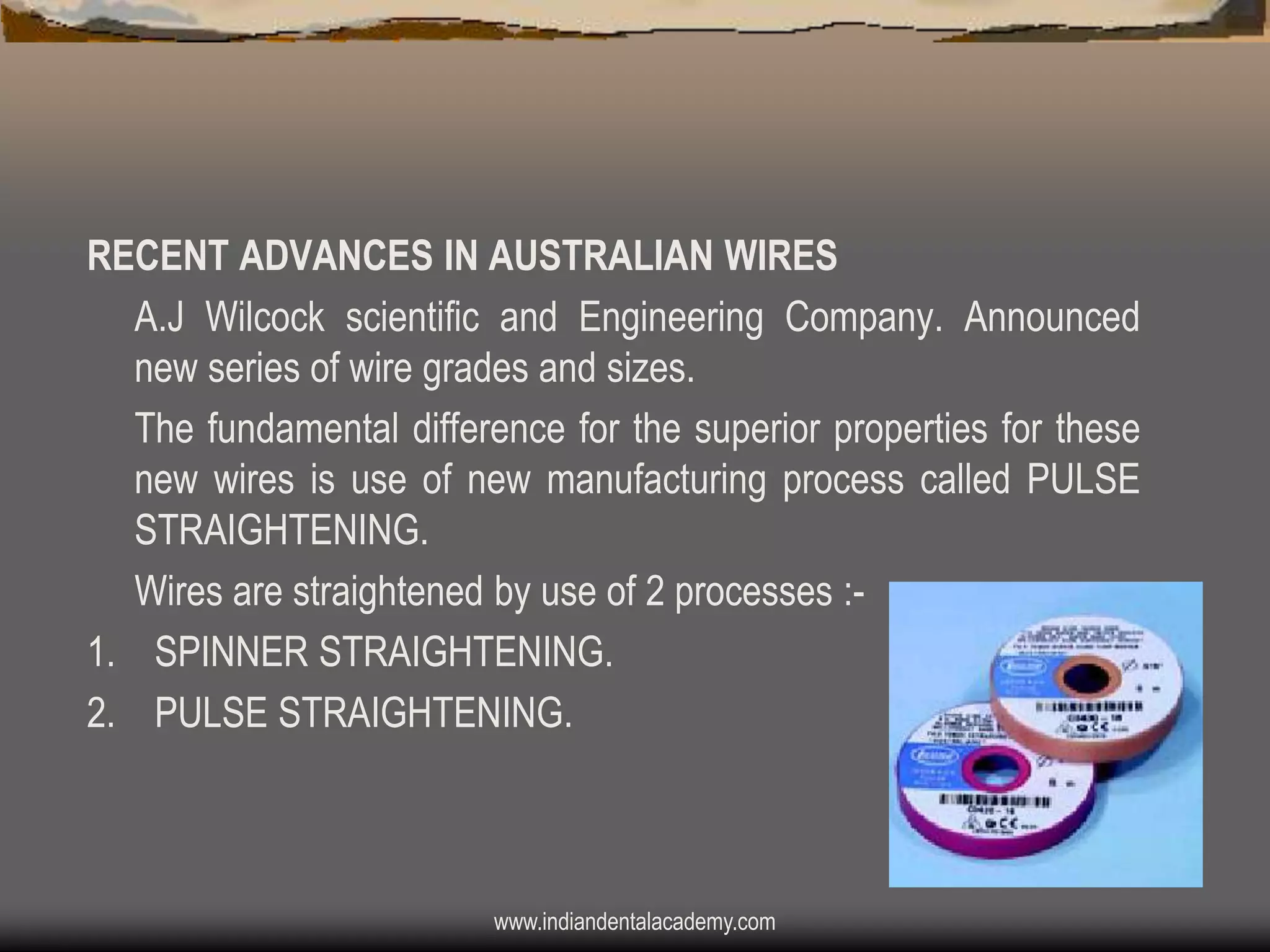RECENT ADVANCES IN AUSTRALIAN WIRES
A.J Wilcock scientific and Engineering Company. Announced
new series of wire grades and sizes.
The fundamental difference for the superior properties for these
new wires is use of new manufacturing process called PULSE
STRAIGHTENING.
Wires are straightened by use of 2 processes :1. SPINNER STRAIGHTENING.
2. PULSE STRAIGHTENING.

www.indiandentalacademy.com

 