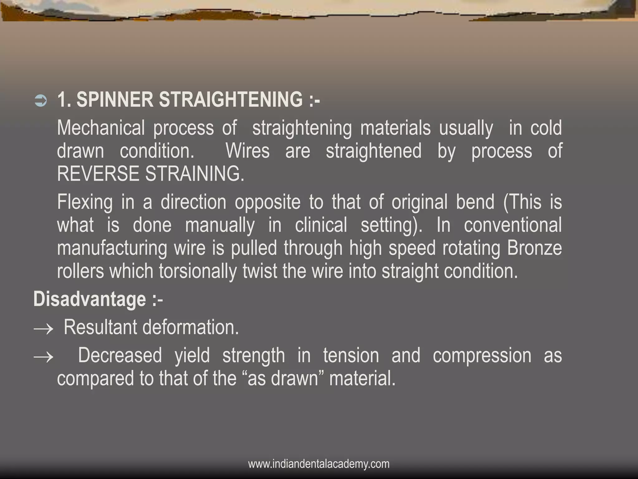 1. SPINNER STRAIGHTENING :Mechanical process of straightening materials usually in cold
drawn condition. Wires are straightened by process of
REVERSE STRAINING.
Flexing in a direction opposite to that of original bend (This is
what is done manually in clinical setting). In conventional
manufacturing wire is pulled through high speed rotating Bronze
rollers which torsionally twist the wire into straight condition.
Disadvantage : Resultant deformation.
 Decreased yield strength in tension and compression as
compared to that of the “as drawn” material.


www.indiandentalacademy.com

 