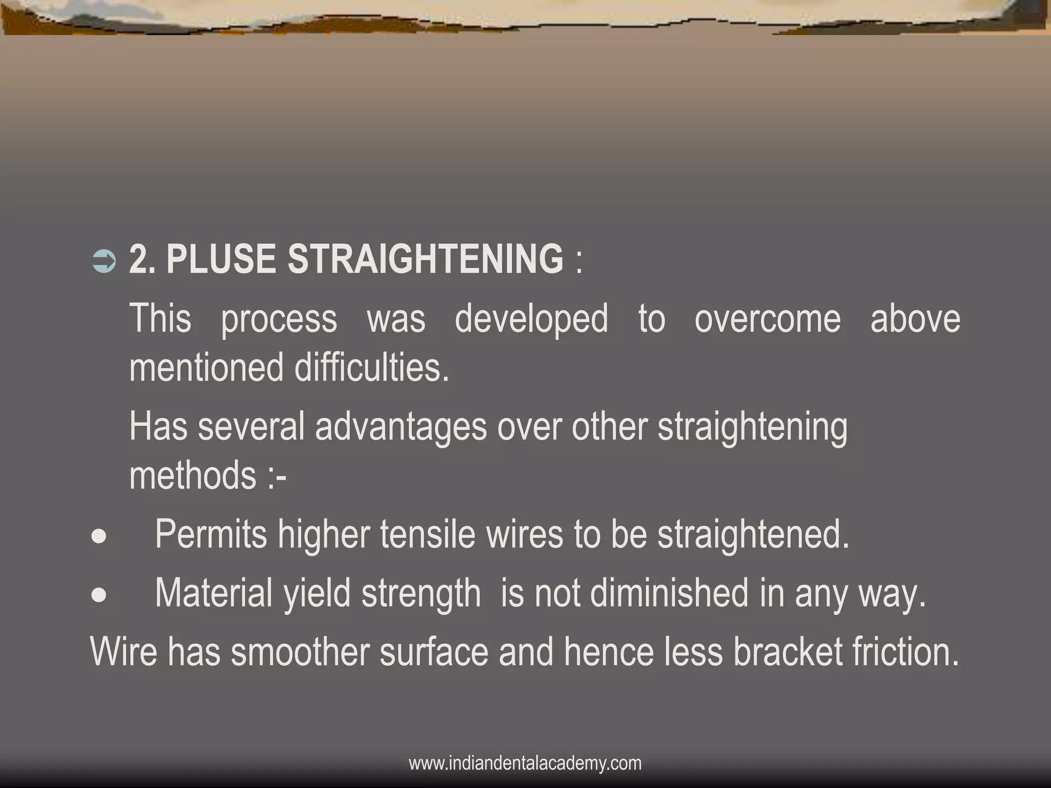 2. PLUSE STRAIGHTENING :
This process was developed to overcome above
mentioned difficulties.
Has several advantages over other straightening
methods : Permits higher tensile wires to be straightened.
 Material yield strength is not diminished in any way.
Wire has smoother surface and hence less bracket friction.


www.indiandentalacademy.com

 