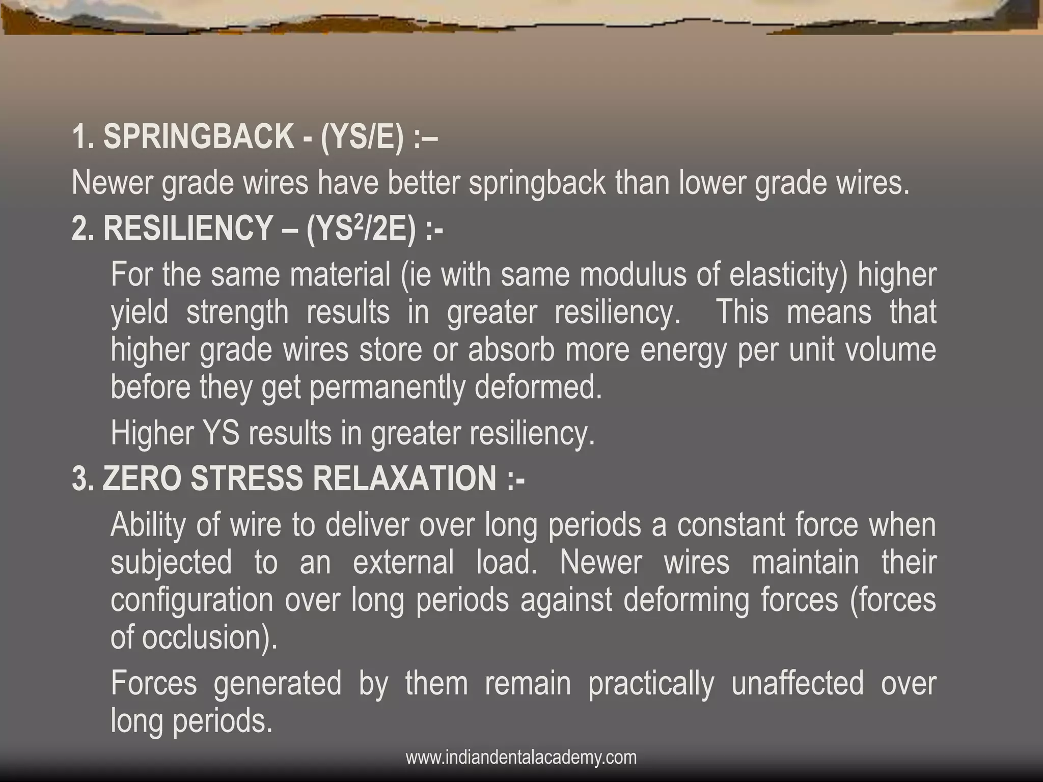 1. SPRINGBACK - (YS/E) :–
Newer grade wires have better springback than lower grade wires.
2. RESILIENCY – (YS2/2E) :For the same material (ie with same modulus of elasticity) higher
yield strength results in greater resiliency. This means that
higher grade wires store or absorb more energy per unit volume
before they get permanently deformed.
Higher YS results in greater resiliency.
3. ZERO STRESS RELAXATION :Ability of wire to deliver over long periods a constant force when
subjected to an external load. Newer wires maintain their
configuration over long periods against deforming forces (forces
of occlusion).
Forces generated by them remain practically unaffected over
long periods.
www.indiandentalacademy.com

 