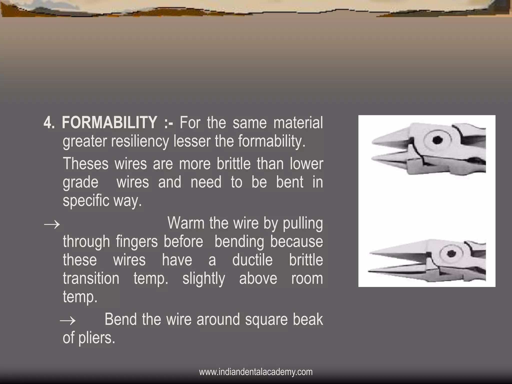 4. FORMABILITY :- For the same material
greater resiliency lesser the formability.
Theses wires are more brittle than lower
grade wires and need to be bent in
specific way.

Warm the wire by pulling
through fingers before bending because
these wires have a ductile brittle
transition temp. slightly above room
temp.

Bend the wire around square beak
of pliers.
www.indiandentalacademy.com

 