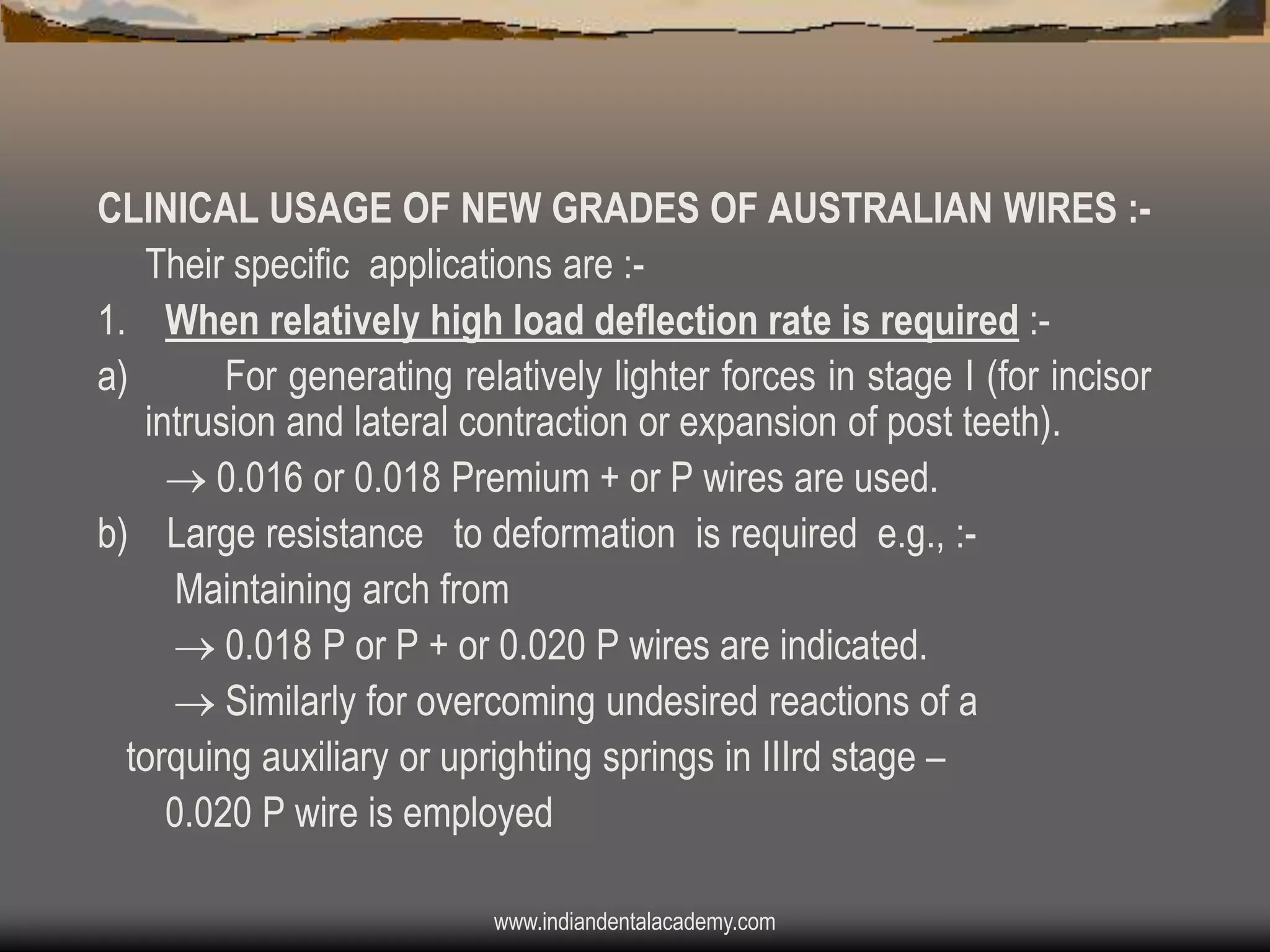 CLINICAL USAGE OF NEW GRADES OF AUSTRALIAN WIRES :Their specific applications are :1. When relatively high load deflection rate is required :a)
For generating relatively lighter forces in stage I (for incisor
intrusion and lateral contraction or expansion of post teeth).
 0.016 or 0.018 Premium + or P wires are used.
b) Large resistance to deformation is required e.g., :Maintaining arch from
 0.018 P or P + or 0.020 P wires are indicated.
 Similarly for overcoming undesired reactions of a
torquing auxiliary or uprighting springs in IIIrd stage –
0.020 P wire is employed
www.indiandentalacademy.com

 