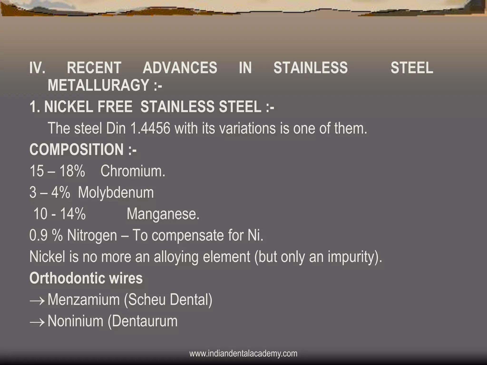 IV.

RECENT ADVANCES IN STAINLESS
STEEL
METALLURAGY :1. NICKEL FREE STAINLESS STEEL :The steel Din 1.4456 with its variations is one of them.
COMPOSITION :15 – 18% Chromium.
3 – 4% Molybdenum
10 - 14%
Manganese.
0.9 % Nitrogen – To compensate for Ni.
Nickel is no more an alloying element (but only an impurity).
Orthodontic wires
 Menzamium (Scheu Dental)
 Noninium (Dentaurum
www.indiandentalacademy.com

 