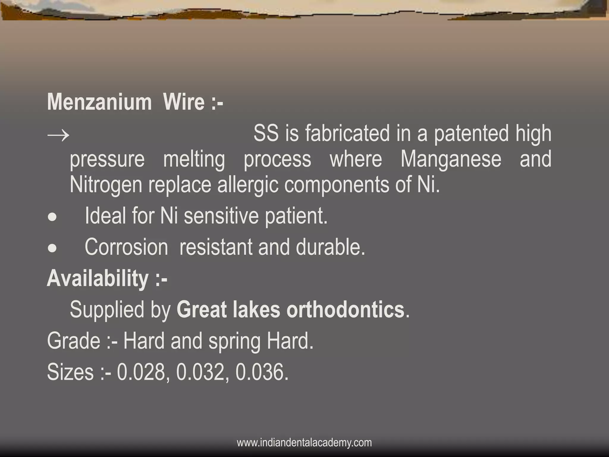 Menzanium Wire :
SS is fabricated in a patented high
pressure melting process where Manganese and
Nitrogen replace allergic components of Ni.
 Ideal for Ni sensitive patient.
 Corrosion resistant and durable.
Availability :Supplied by Great lakes orthodontics.
Grade :- Hard and spring Hard.
Sizes :- 0.028, 0.032, 0.036.
www.indiandentalacademy.com

 
