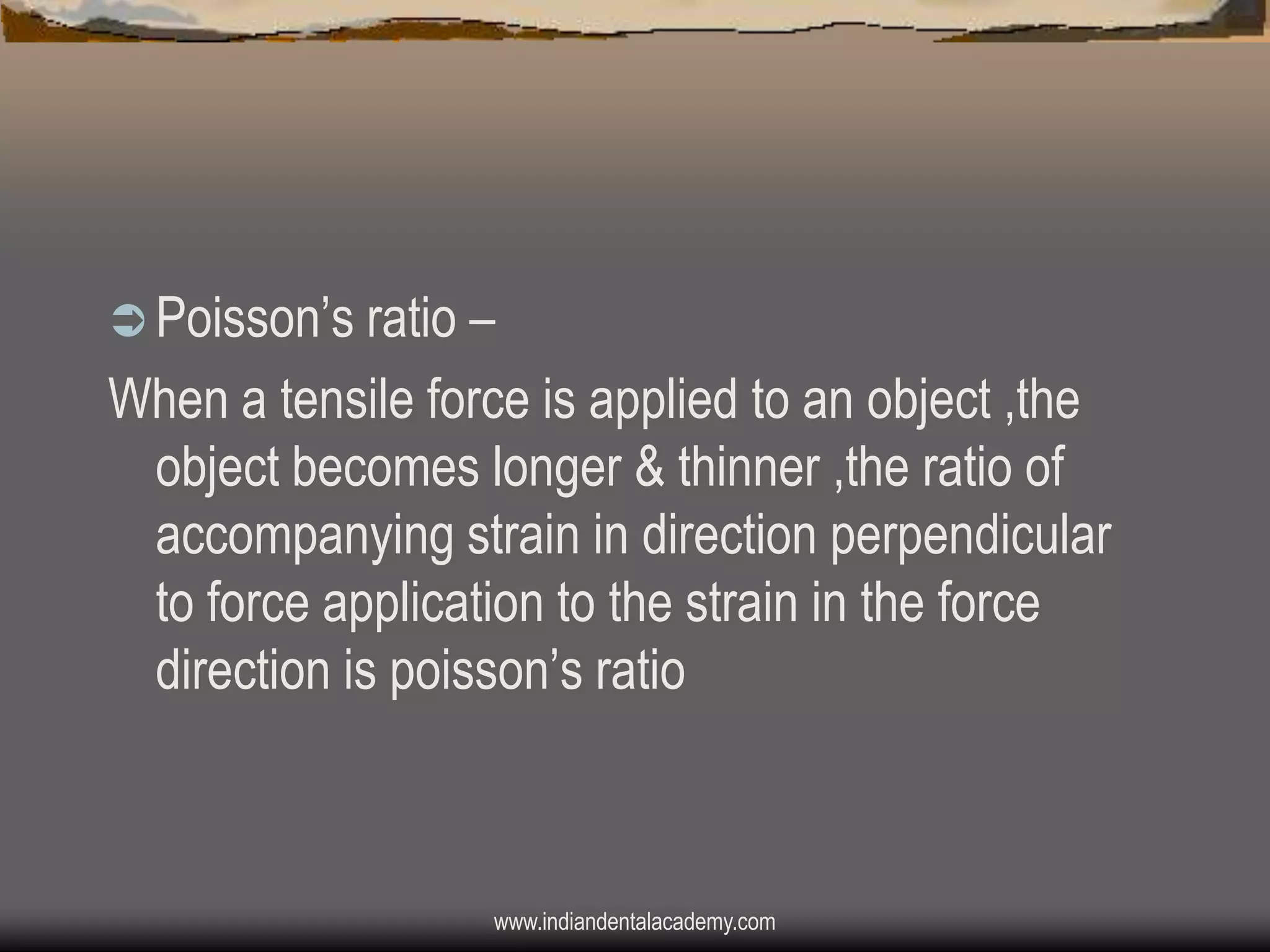  Poisson‟s ratio –

When a tensile force is applied to an object ,the
object becomes longer & thinner ,the ratio of
accompanying strain in direction perpendicular
to force application to the strain in the force
direction is poisson‟s ratio

www.indiandentalacademy.com

 