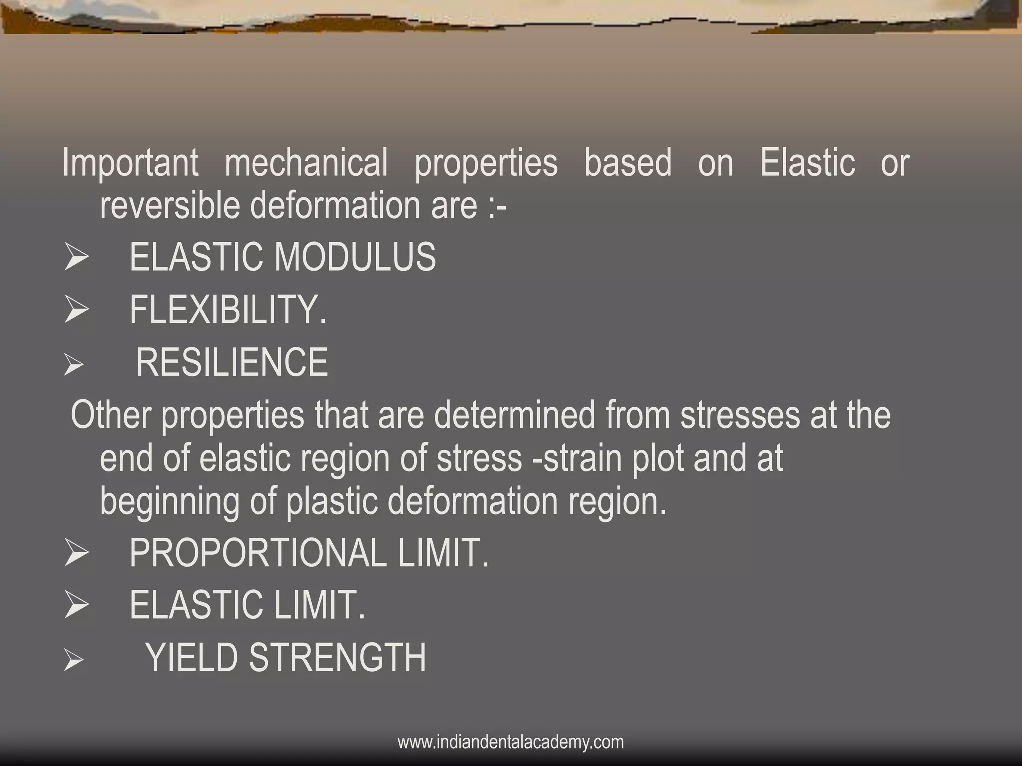 Important mechanical properties based on Elastic or
reversible deformation are : ELASTIC MODULUS
 FLEXIBILITY.

RESILIENCE
Other properties that are determined from stresses at the
end of elastic region of stress -strain plot and at
beginning of plastic deformation region.
 PROPORTIONAL LIMIT.
 ELASTIC LIMIT.

YIELD STRENGTH
www.indiandentalacademy.com

 