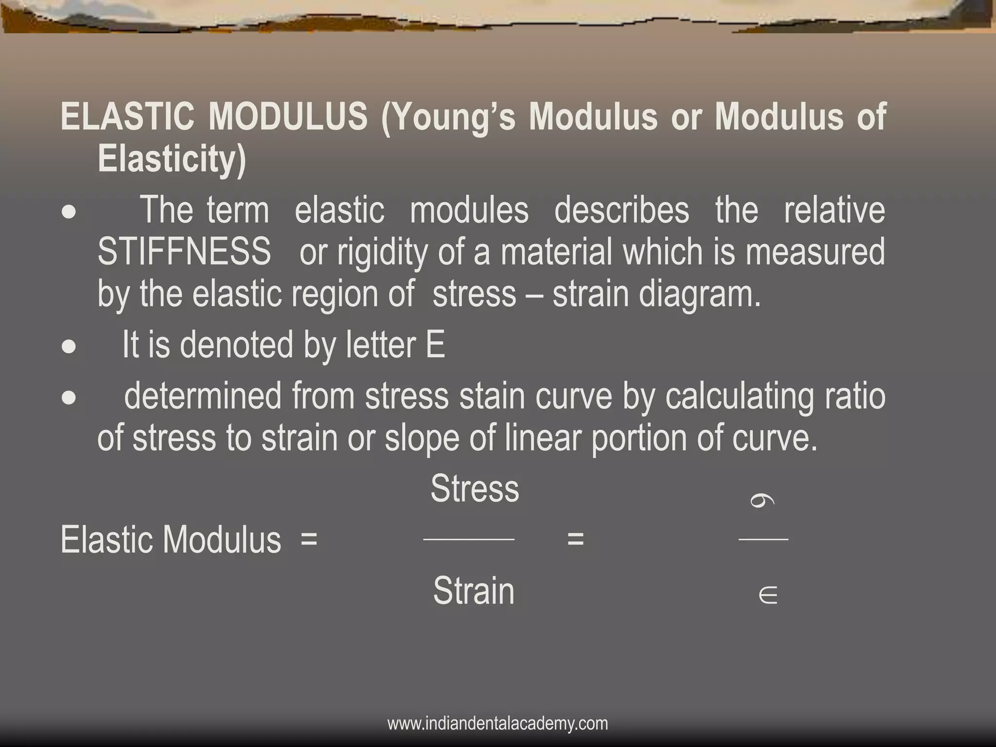 ELASTIC MODULUS (Young‟s Modulus or Modulus of
Elasticity)

The term elastic modules describes the relative
STIFFNESS or rigidity of a material which is measured
by the elastic region of stress – strain diagram.
 It is denoted by letter E
 determined from stress stain curve by calculating ratio
of stress to strain or slope of linear portion of curve.
Stress
Elastic Modulus =
=
Strain


www.indiandentalacademy.com

 