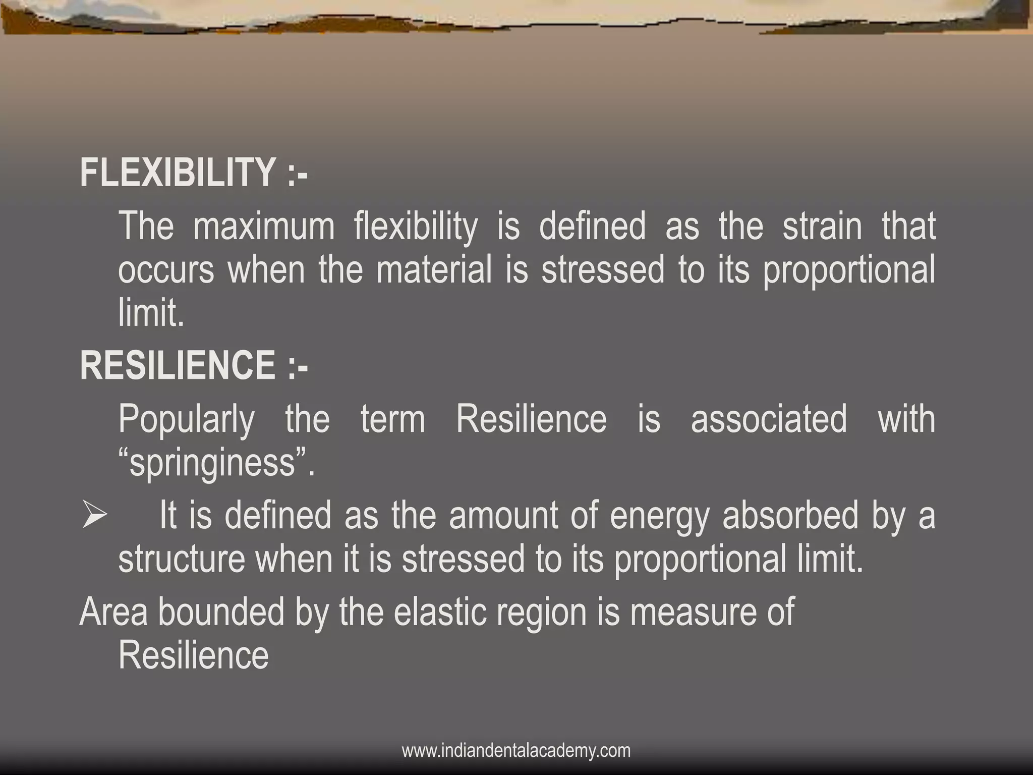 FLEXIBILITY :The maximum flexibility is defined as the strain that
occurs when the material is stressed to its proportional
limit.
RESILIENCE :Popularly the term Resilience is associated with
“springiness”.
 It is defined as the amount of energy absorbed by a
structure when it is stressed to its proportional limit.
Area bounded by the elastic region is measure of
Resilience
www.indiandentalacademy.com

 