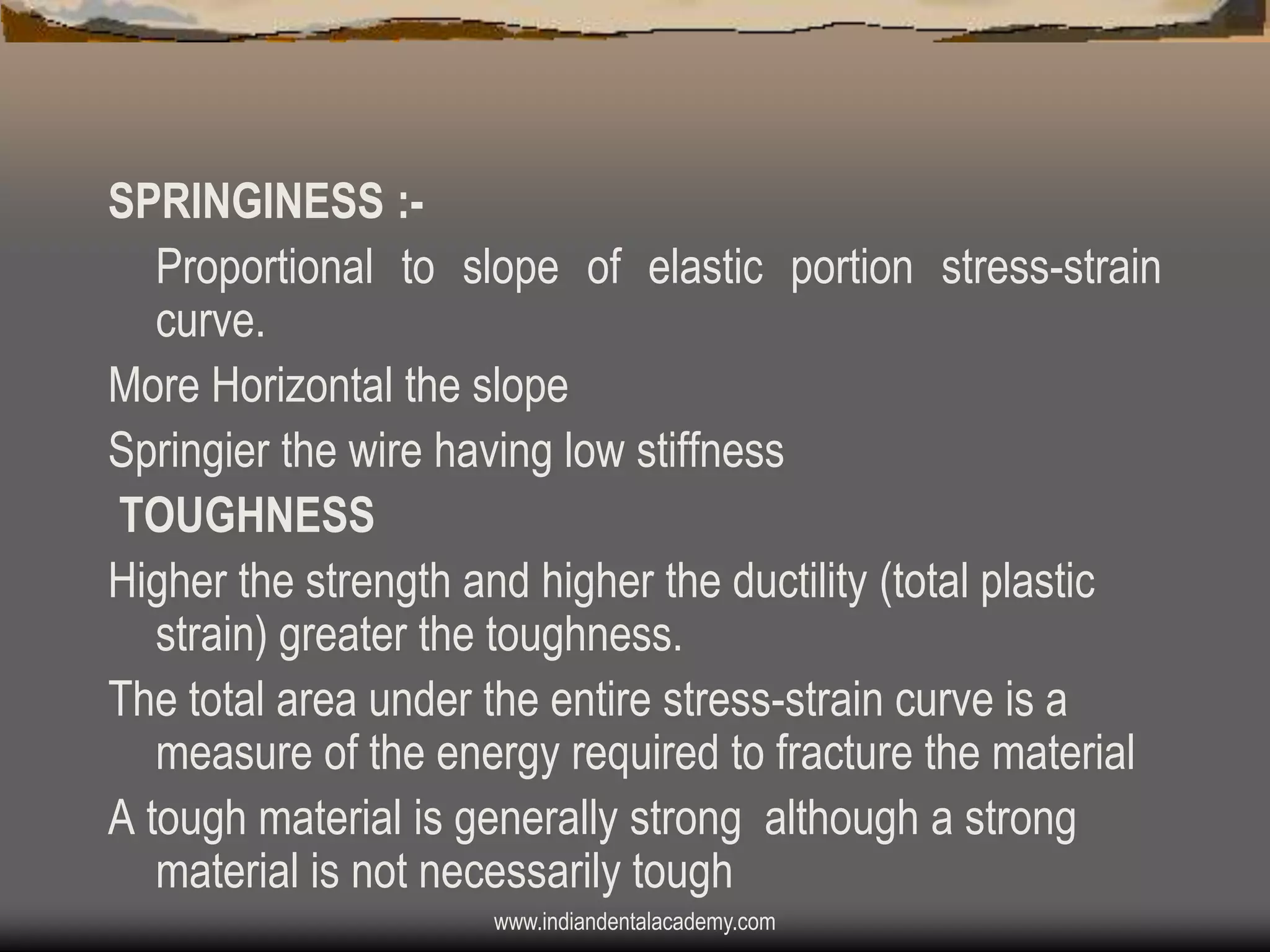 SPRINGINESS :Proportional to slope of elastic portion stress-strain
curve.
More Horizontal the slope
Springier the wire having low stiffness
TOUGHNESS
Higher the strength and higher the ductility (total plastic
strain) greater the toughness.
The total area under the entire stress-strain curve is a
measure of the energy required to fracture the material
A tough material is generally strong although a strong
material is not necessarily tough
www.indiandentalacademy.com

 