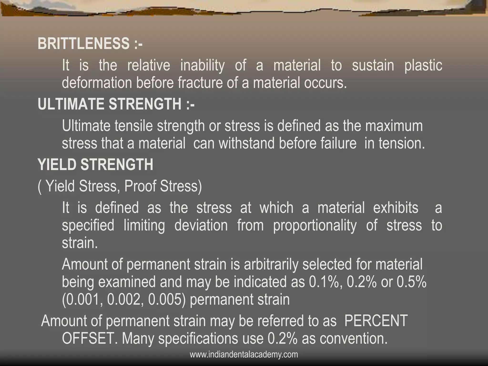 BRITTLENESS :It is the relative inability of a material to sustain plastic
deformation before fracture of a material occurs.
ULTIMATE STRENGTH :Ultimate tensile strength or stress is defined as the maximum
stress that a material can withstand before failure in tension.
YIELD STRENGTH
( Yield Stress, Proof Stress)
It is defined as the stress at which a material exhibits a
specified limiting deviation from proportionality of stress to
strain.
Amount of permanent strain is arbitrarily selected for material
being examined and may be indicated as 0.1%, 0.2% or 0.5%
(0.001, 0.002, 0.005) permanent strain
Amount of permanent strain may be referred to as PERCENT
OFFSET. Many specifications use 0.2% as convention.
www.indiandentalacademy.com

 