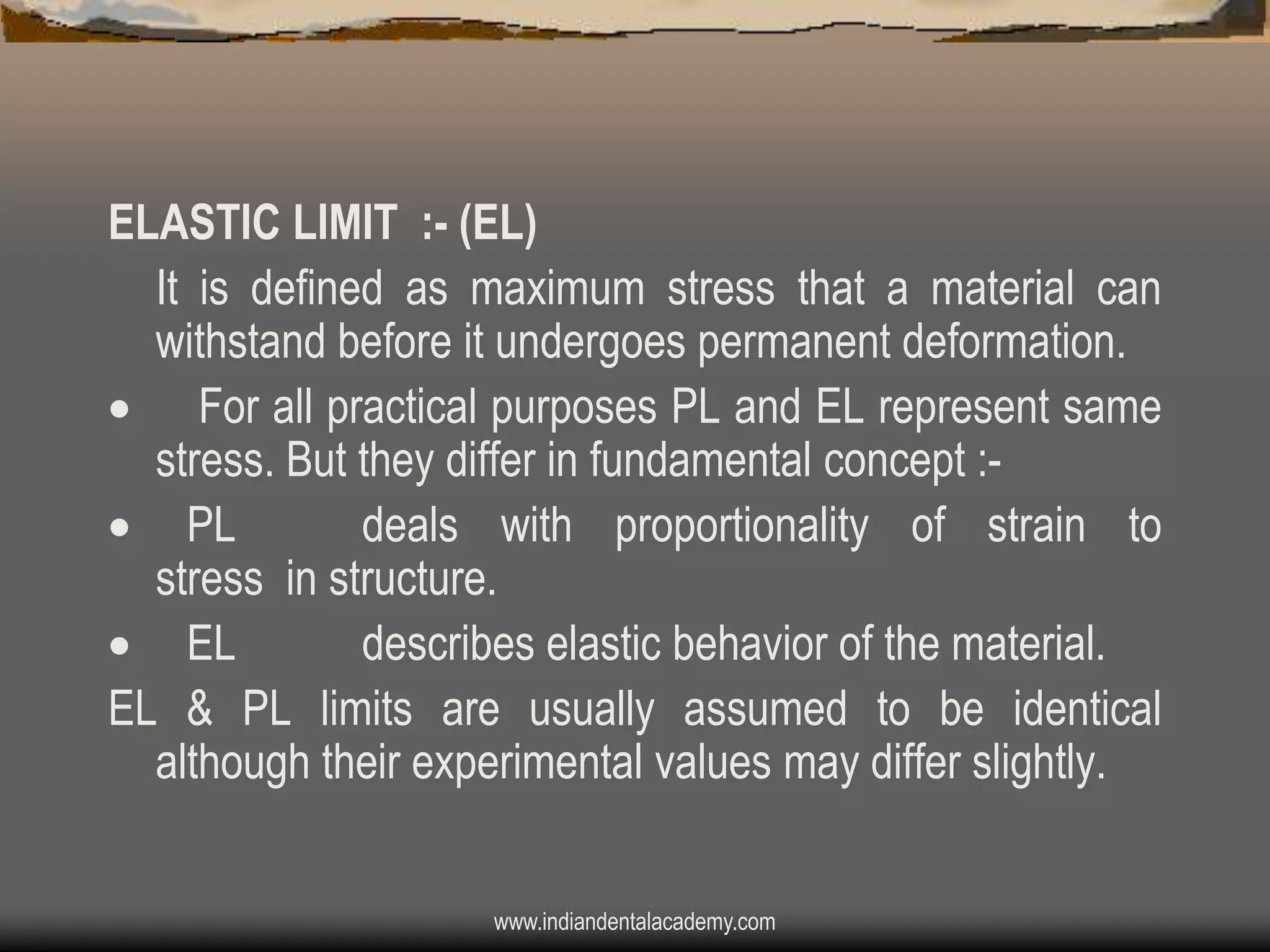 ELASTIC LIMIT :- (EL)
It is defined as maximum stress that a material can
withstand before it undergoes permanent deformation.
 For all practical purposes PL and EL represent same
stress. But they differ in fundamental concept : PL
deals with proportionality of strain to
stress in structure.
 EL
describes elastic behavior of the material.
EL & PL limits are usually assumed to be identical
although their experimental values may differ slightly.
www.indiandentalacademy.com

 