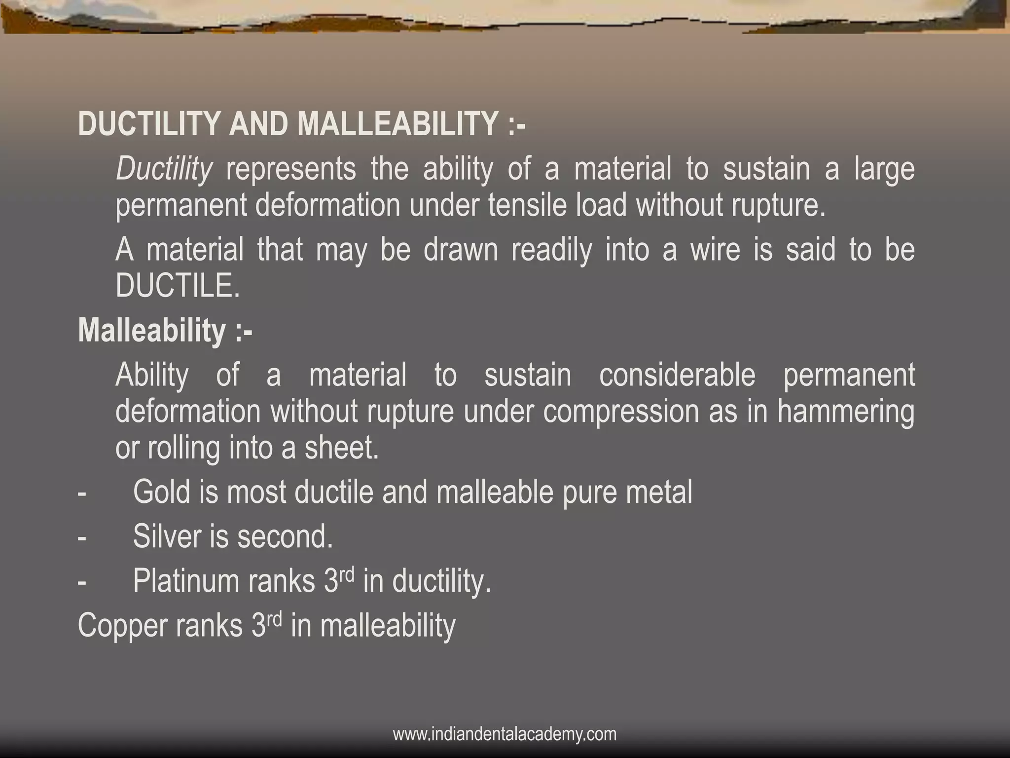 DUCTILITY AND MALLEABILITY :Ductility represents the ability of a material to sustain a large
permanent deformation under tensile load without rupture.
A material that may be drawn readily into a wire is said to be
DUCTILE.
Malleability :Ability of a material to sustain considerable permanent
deformation without rupture under compression as in hammering
or rolling into a sheet.
- Gold is most ductile and malleable pure metal
- Silver is second.
- Platinum ranks 3rd in ductility.
Copper ranks 3rd in malleability
www.indiandentalacademy.com

 