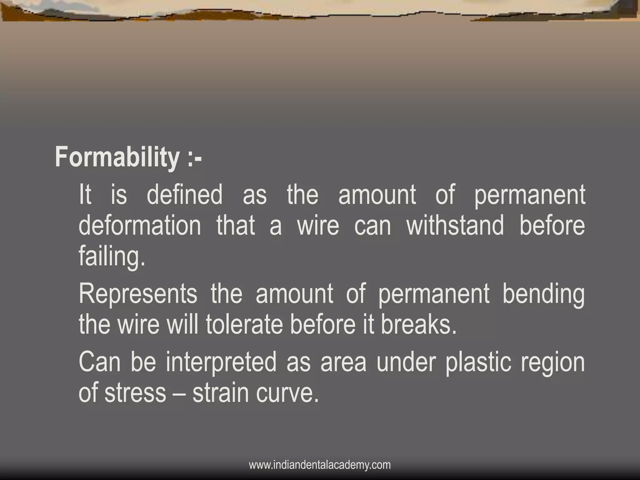 Formability :It is defined as the amount of permanent
deformation that a wire can withstand before
failing.
Represents the amount of permanent bending
the wire will tolerate before it breaks.
Can be interpreted as area under plastic region
of stress – strain curve.
www.indiandentalacademy.com

 