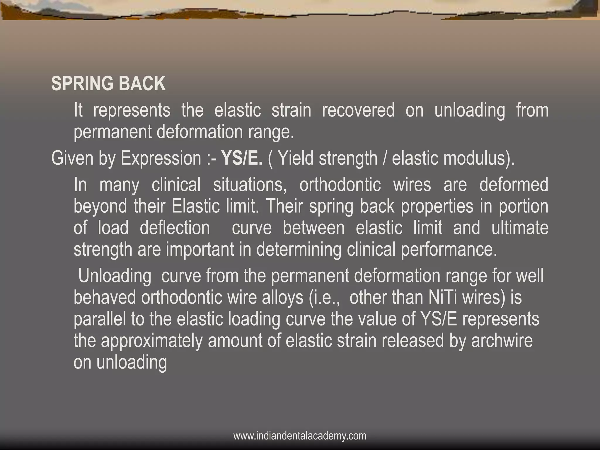 SPRING BACK
It represents the elastic strain recovered on unloading from
permanent deformation range.
Given by Expression :- YS/E. ( Yield strength / elastic modulus).
In many clinical situations, orthodontic wires are deformed
beyond their Elastic limit. Their spring back properties in portion
of load deflection curve between elastic limit and ultimate
strength are important in determining clinical performance.
Unloading curve from the permanent deformation range for well
behaved orthodontic wire alloys (i.e., other than NiTi wires) is
parallel to the elastic loading curve the value of YS/E represents
the approximately amount of elastic strain released by archwire
on unloading

www.indiandentalacademy.com

 