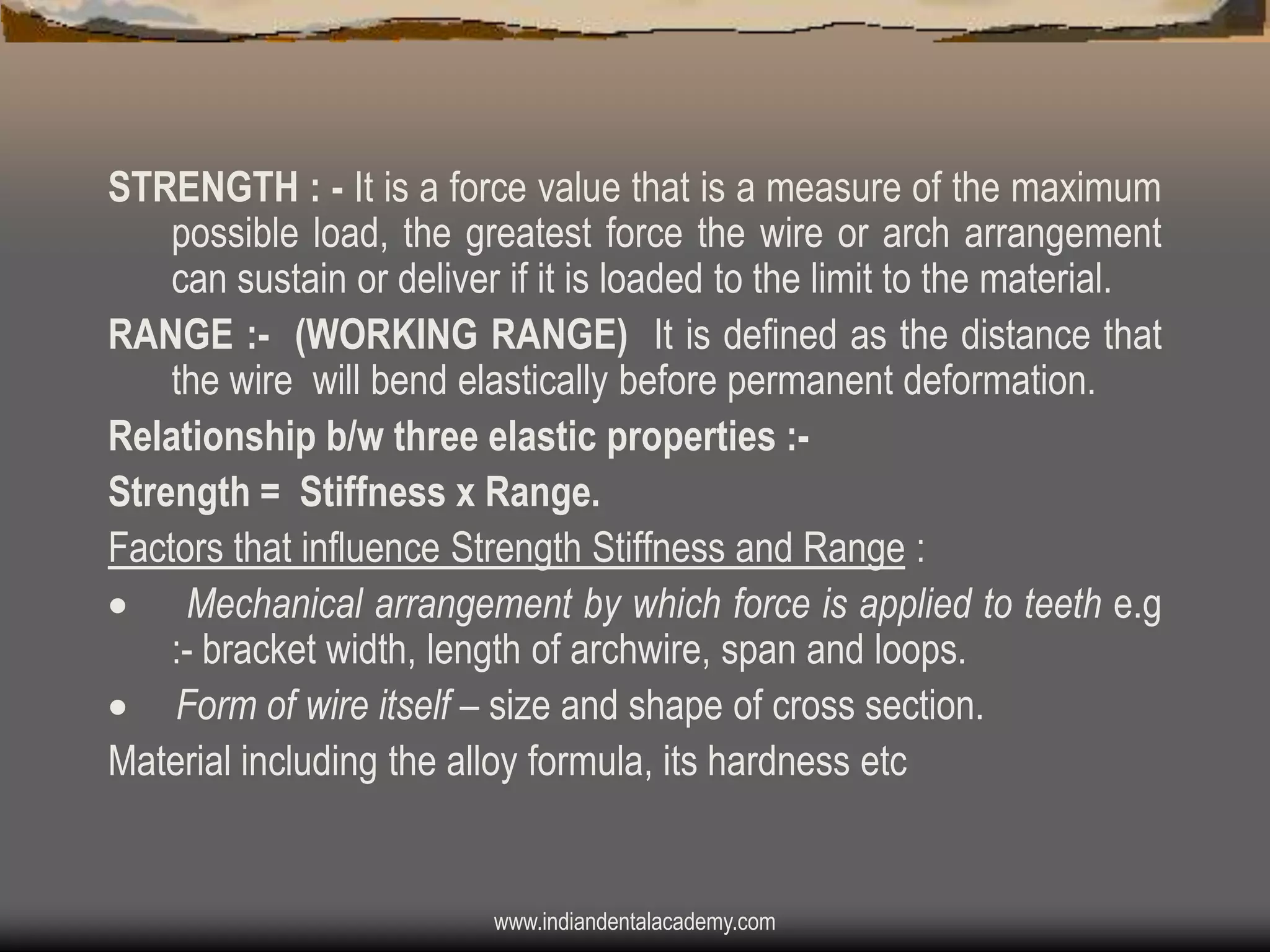 STRENGTH : - It is a force value that is a measure of the maximum
possible load, the greatest force the wire or arch arrangement
can sustain or deliver if it is loaded to the limit to the material.
RANGE :- (WORKING RANGE) It is defined as the distance that
the wire will bend elastically before permanent deformation.
Relationship b/w three elastic properties :Strength = Stiffness x Range.
Factors that influence Strength Stiffness and Range :
 Mechanical arrangement by which force is applied to teeth e.g
:- bracket width, length of archwire, span and loops.
 Form of wire itself – size and shape of cross section.
Material including the alloy formula, its hardness etc

www.indiandentalacademy.com

 