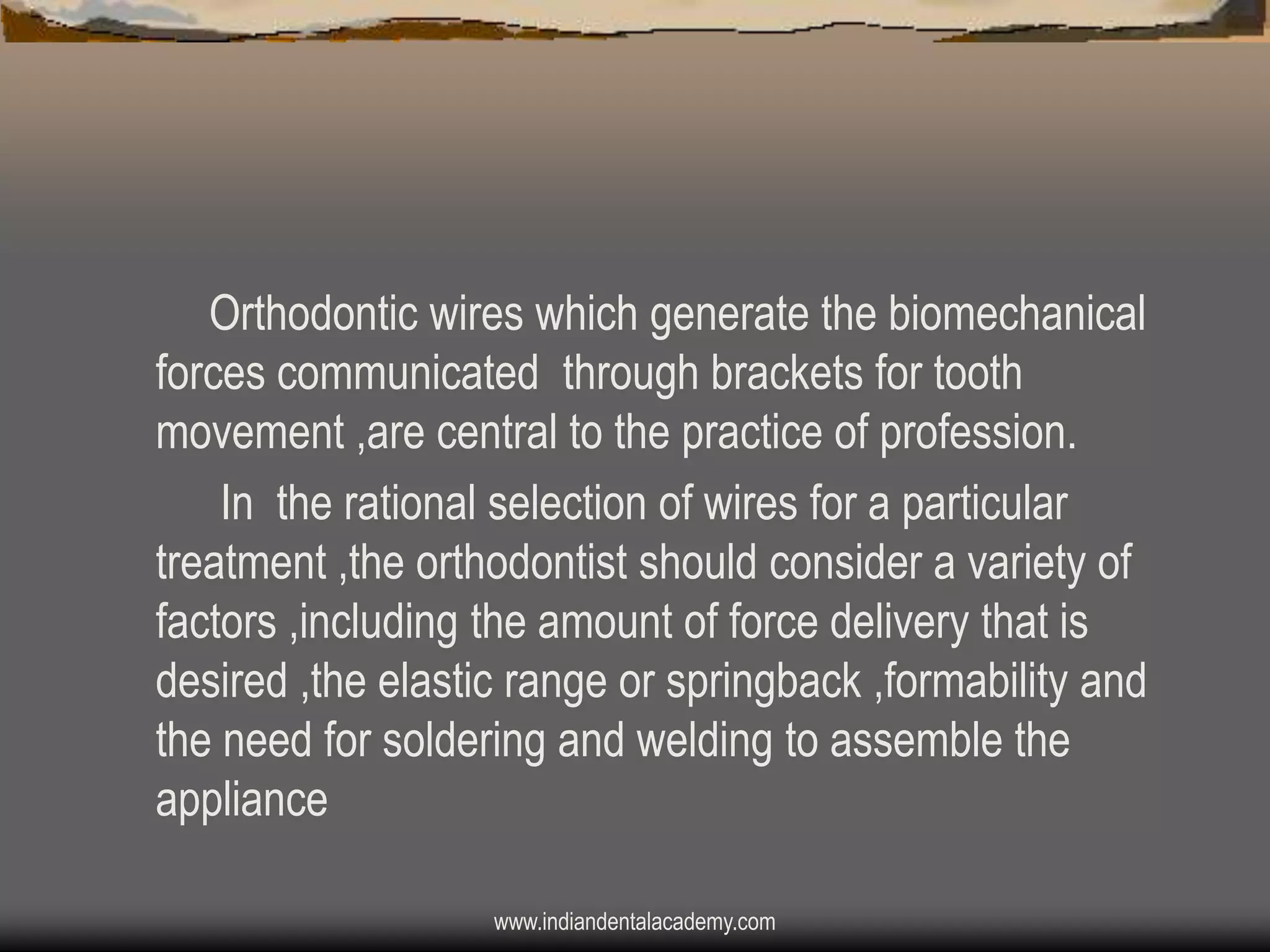 Orthodontic wires which generate the biomechanical
forces communicated through brackets for tooth
movement ,are central to the practice of profession.
In the rational selection of wires for a particular
treatment ,the orthodontist should consider a variety of
factors ,including the amount of force delivery that is
desired ,the elastic range or springback ,formability and
the need for soldering and welding to assemble the
appliance
www.indiandentalacademy.com

 