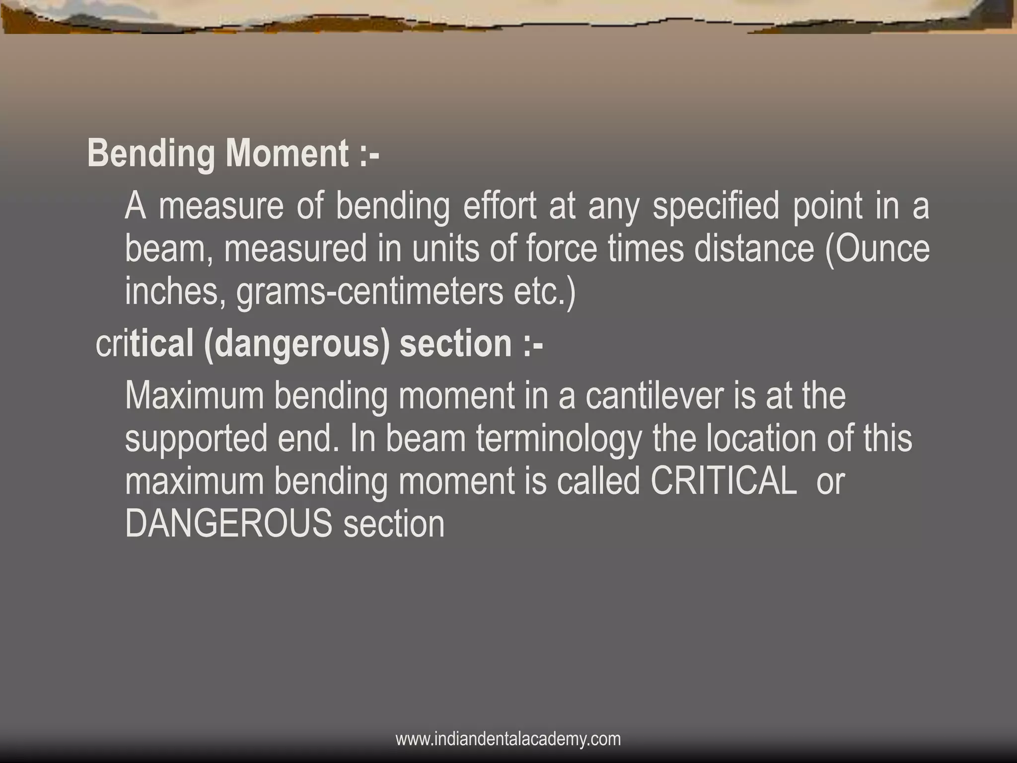 Bending Moment :A measure of bending effort at any specified point in a
beam, measured in units of force times distance (Ounce
inches, grams-centimeters etc.)
critical (dangerous) section :Maximum bending moment in a cantilever is at the
supported end. In beam terminology the location of this
maximum bending moment is called CRITICAL or
DANGEROUS section

www.indiandentalacademy.com

 