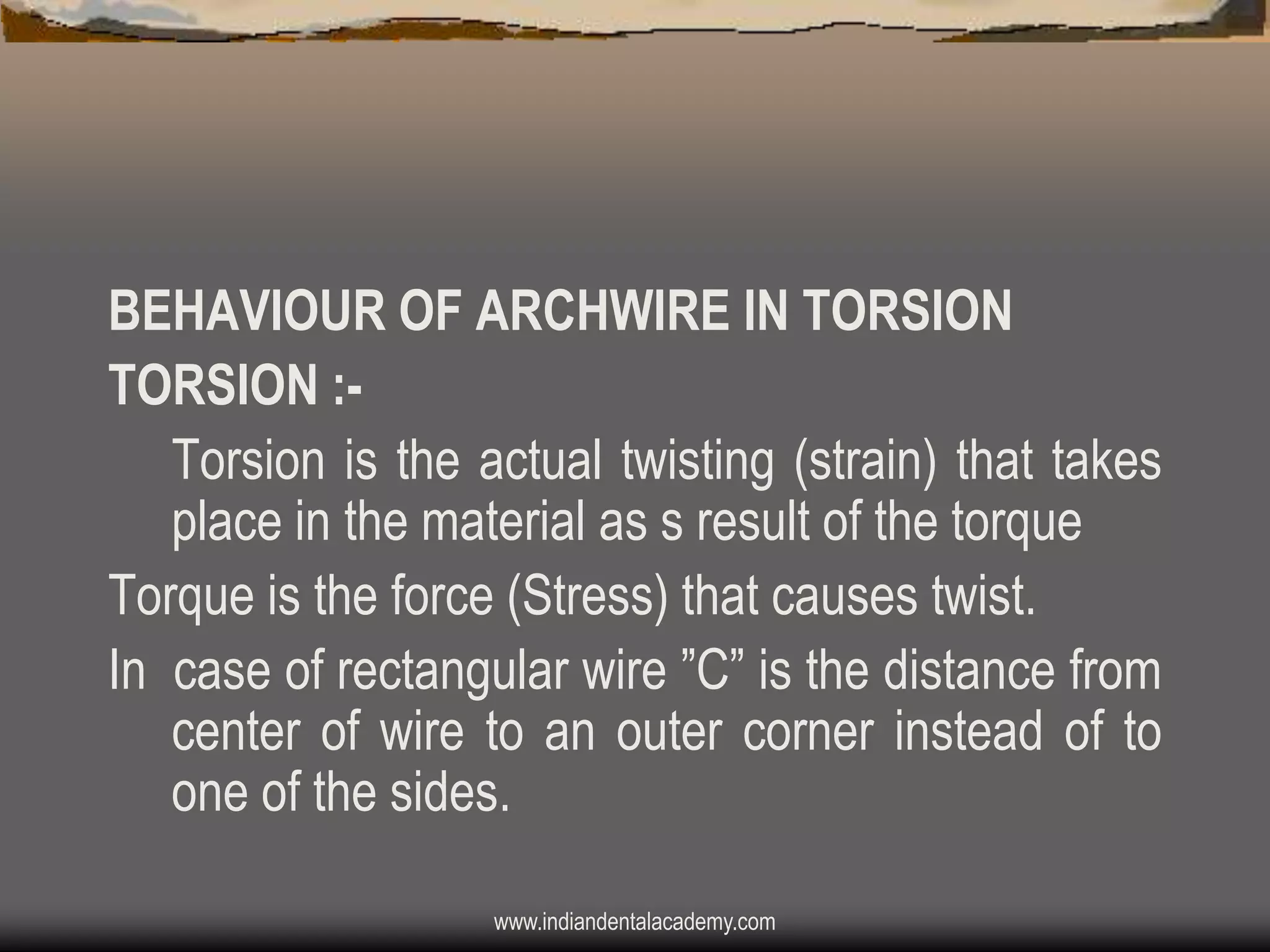 BEHAVIOUR OF ARCHWIRE IN TORSION
TORSION :Torsion is the actual twisting (strain) that takes
place in the material as s result of the torque
Torque is the force (Stress) that causes twist.
In case of rectangular wire ”C” is the distance from
center of wire to an outer corner instead of to
one of the sides.
www.indiandentalacademy.com

 