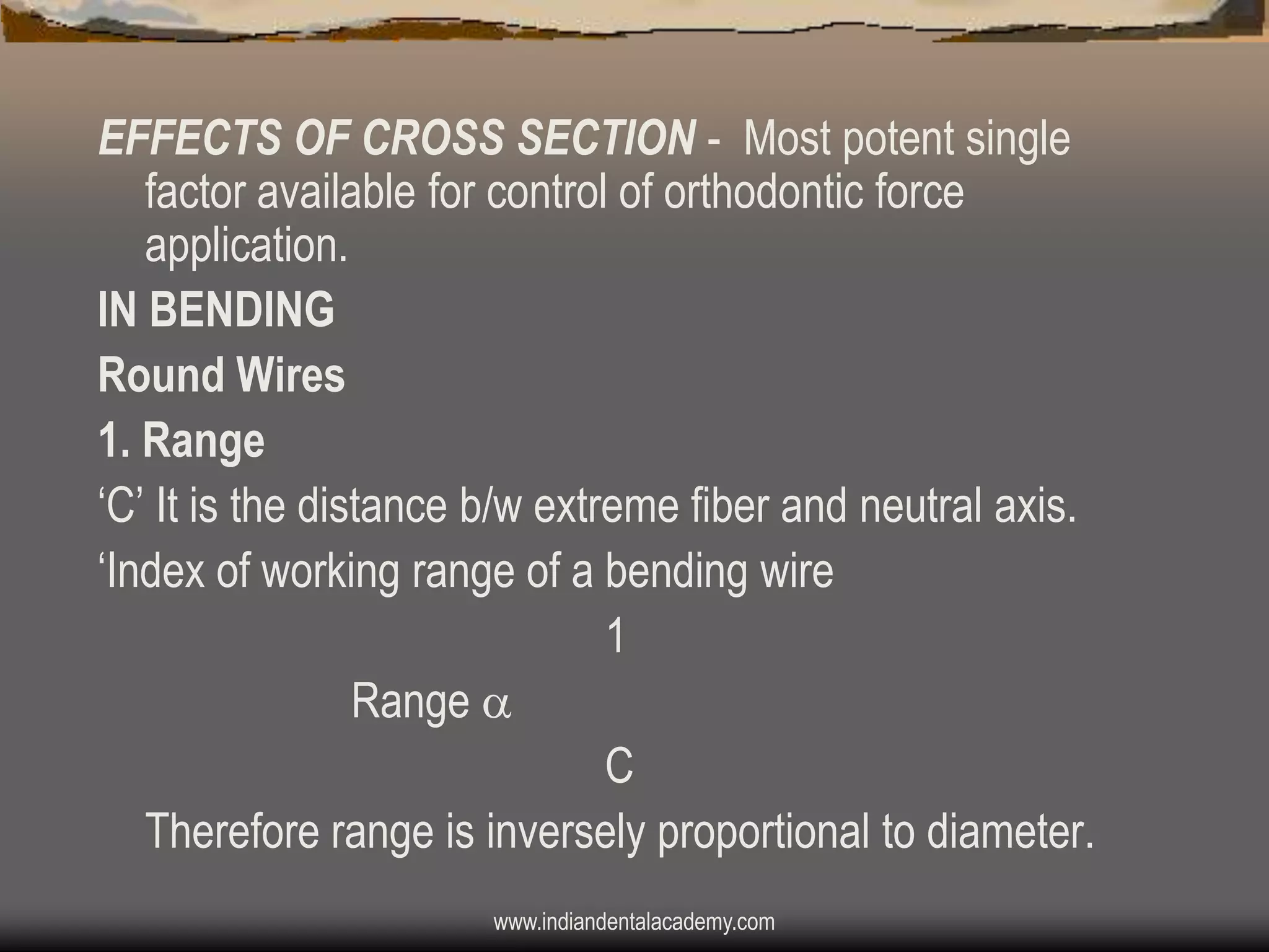 EFFECTS OF CROSS SECTION - Most potent single
factor available for control of orthodontic force
application.
IN BENDING
Round Wires
1. Range
„C‟ It is the distance b/w extreme fiber and neutral axis.
„Index of working range of a bending wire
1
Range 
C
Therefore range is inversely proportional to diameter.
www.indiandentalacademy.com

 