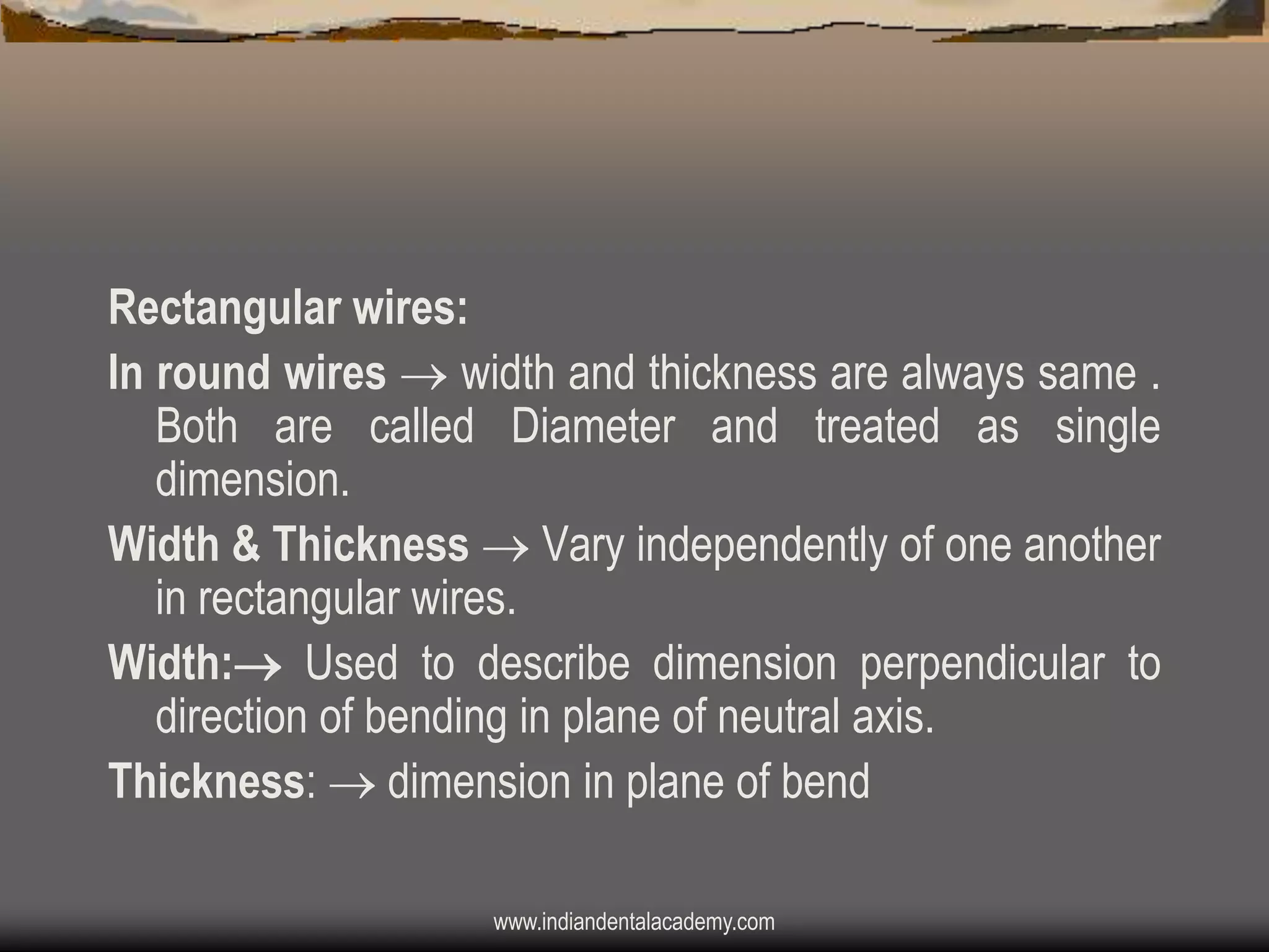 Rectangular wires:
In round wires  width and thickness are always same .
Both are called Diameter and treated as single
dimension.
Width & Thickness  Vary independently of one another
in rectangular wires.
Width: Used to describe dimension perpendicular to
direction of bending in plane of neutral axis.
Thickness:  dimension in plane of bend
www.indiandentalacademy.com

 
