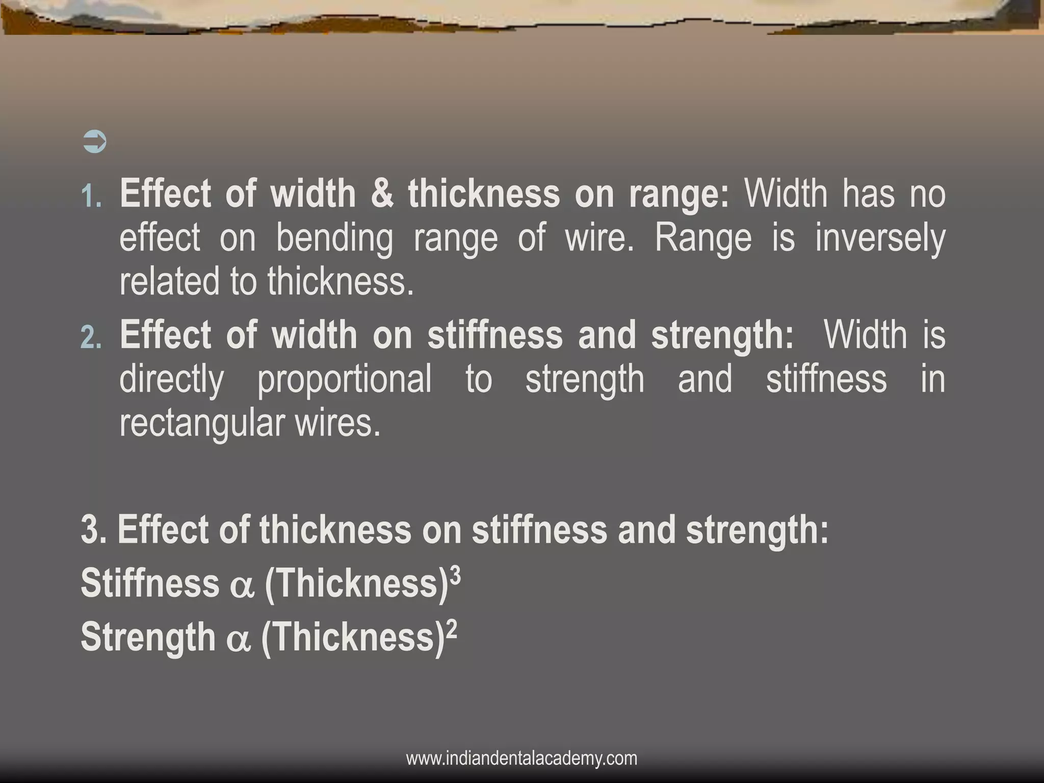 

Effect of width & thickness on range: Width has no
effect on bending range of wire. Range is inversely
related to thickness.
2. Effect of width on stiffness and strength: Width is
directly proportional to strength and stiffness in
rectangular wires.
1.

3. Effect of thickness on stiffness and strength:
Stiffness  (Thickness)3
Strength  (Thickness)2
www.indiandentalacademy.com

 