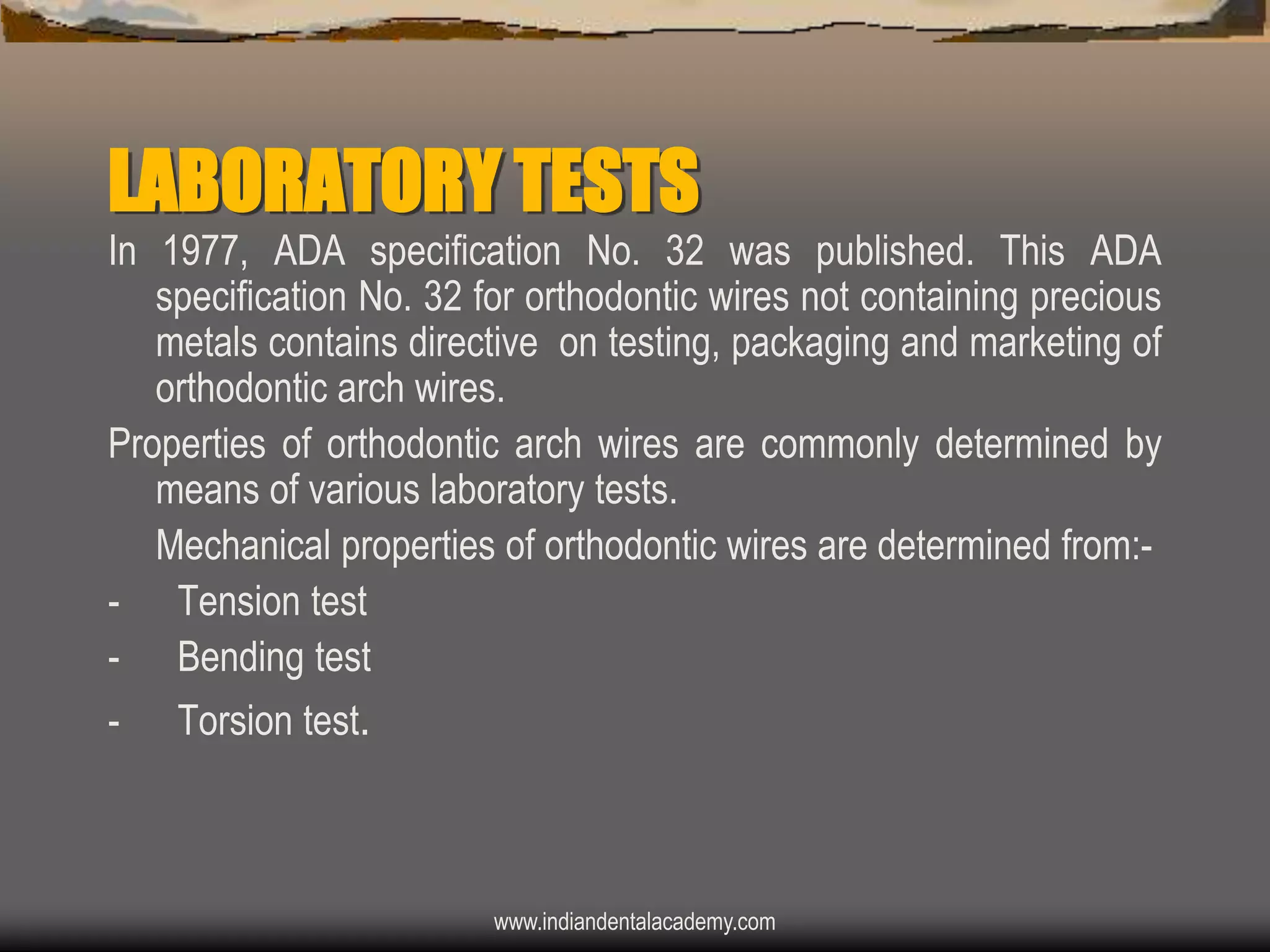 LABORATORY TESTS
In 1977, ADA specification No. 32 was published. This ADA
specification No. 32 for orthodontic wires not containing precious
metals contains directive on testing, packaging and marketing of
orthodontic arch wires.
Properties of orthodontic arch wires are commonly determined by
means of various laboratory tests.
Mechanical properties of orthodontic wires are determined from:- Tension test
- Bending test
-

Torsion test.

www.indiandentalacademy.com

 