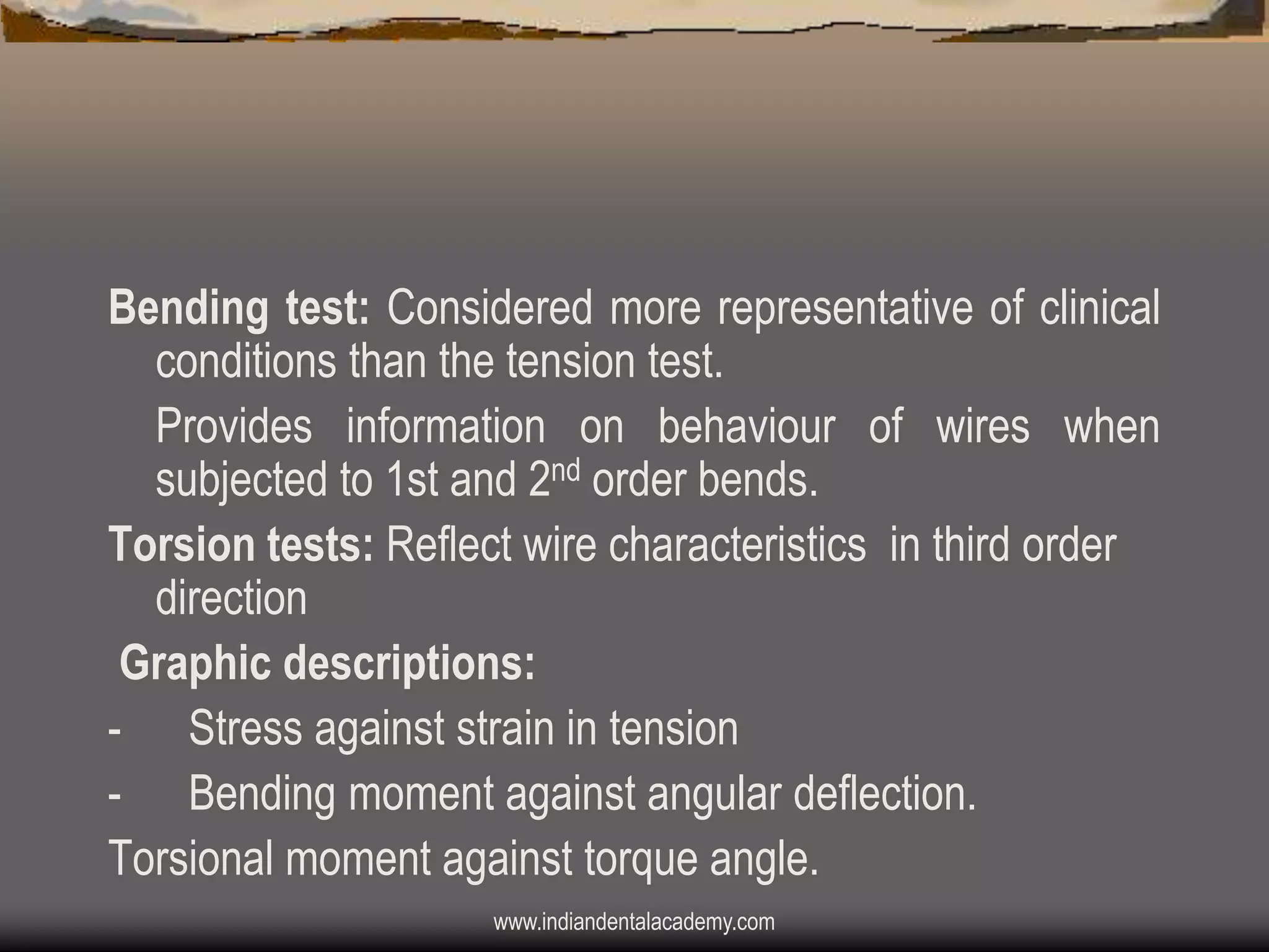 Bending test: Considered more representative of clinical
conditions than the tension test.
Provides information on behaviour of wires when
subjected to 1st and 2nd order bends.
Torsion tests: Reflect wire characteristics in third order
direction
Graphic descriptions:
- Stress against strain in tension
- Bending moment against angular deflection.
Torsional moment against torque angle.
www.indiandentalacademy.com

 