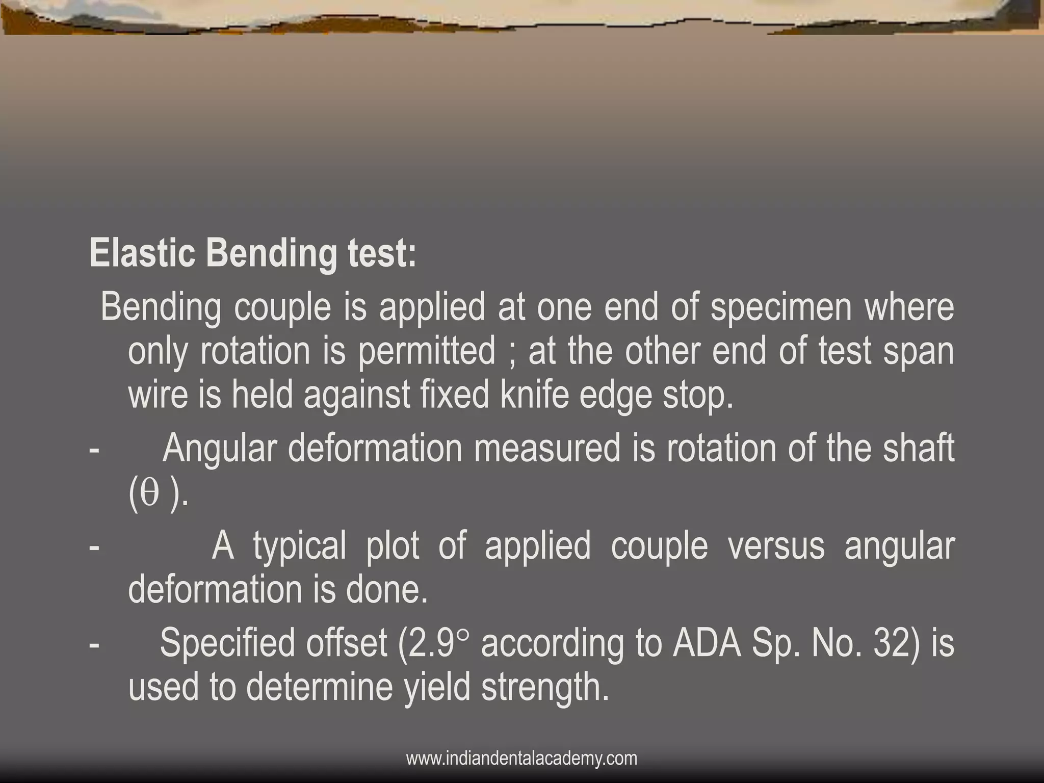 Elastic Bending test:
Bending couple is applied at one end of specimen where
only rotation is permitted ; at the other end of test span
wire is held against fixed knife edge stop.
Angular deformation measured is rotation of the shaft
( ).
A typical plot of applied couple versus angular
deformation is done.
- Specified offset (2.9 according to ADA Sp. No. 32) is
used to determine yield strength.
www.indiandentalacademy.com

 