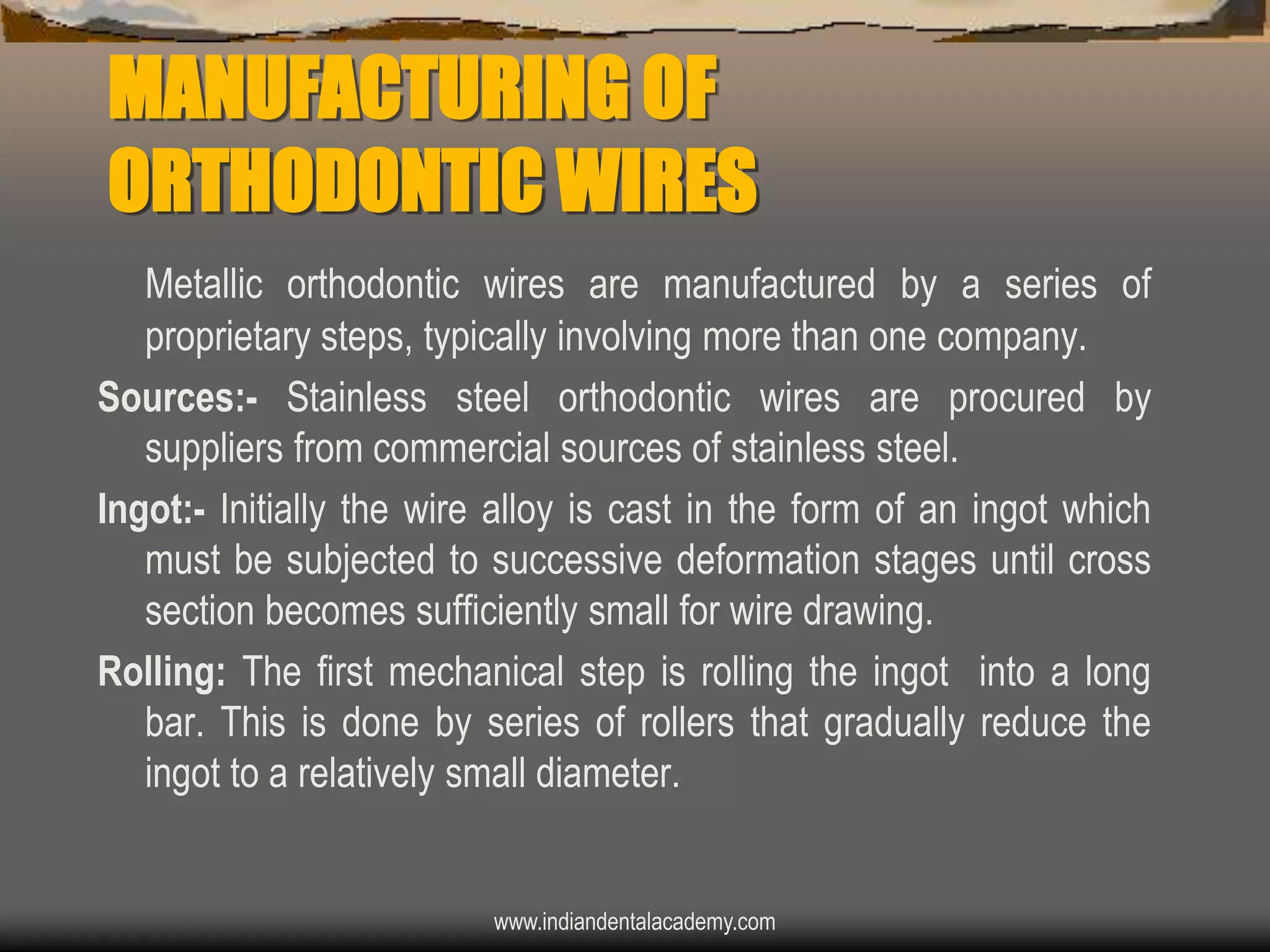 MANUFACTURING OF
ORTHODONTIC WIRES
Metallic orthodontic wires are manufactured by a series of
proprietary steps, typically involving more than one company.
Sources:- Stainless steel orthodontic wires are procured by
suppliers from commercial sources of stainless steel.
Ingot:- Initially the wire alloy is cast in the form of an ingot which
must be subjected to successive deformation stages until cross
section becomes sufficiently small for wire drawing.
Rolling: The first mechanical step is rolling the ingot into a long
bar. This is done by series of rollers that gradually reduce the
ingot to a relatively small diameter.

www.indiandentalacademy.com

 