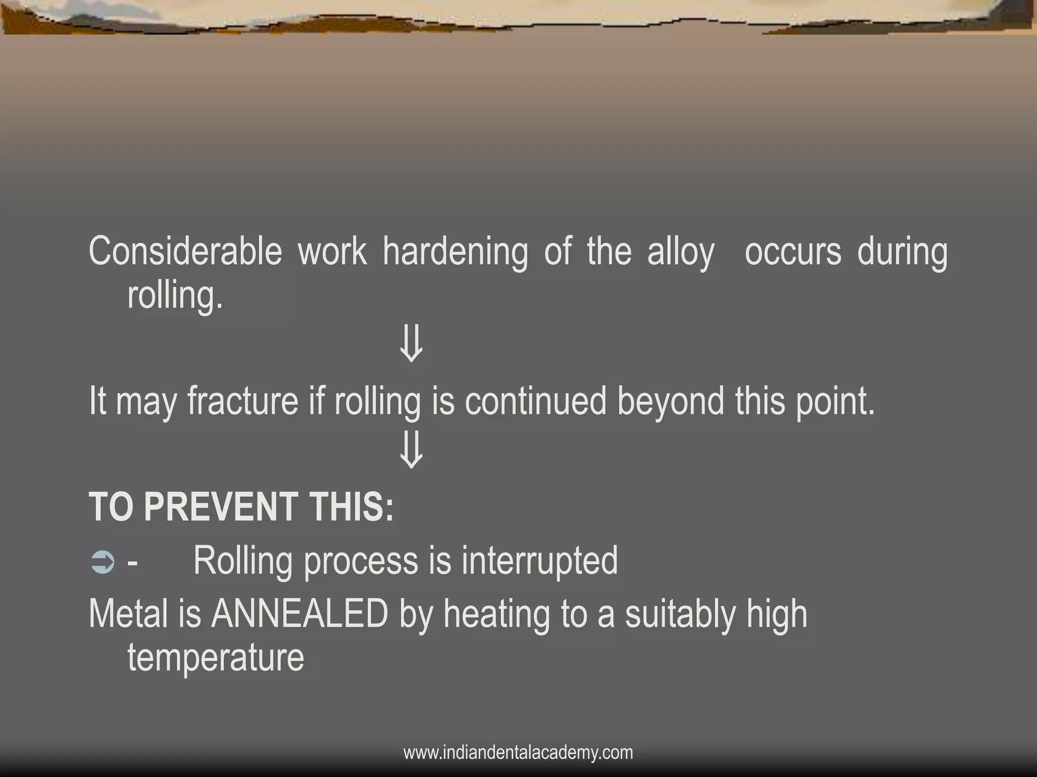 Considerable work hardening of the alloy occurs during
rolling.

It may fracture if rolling is continued beyond this point.

TO PREVENT THIS:
Rolling process is interrupted
Metal is ANNEALED by heating to a suitably high
temperature
www.indiandentalacademy.com

 