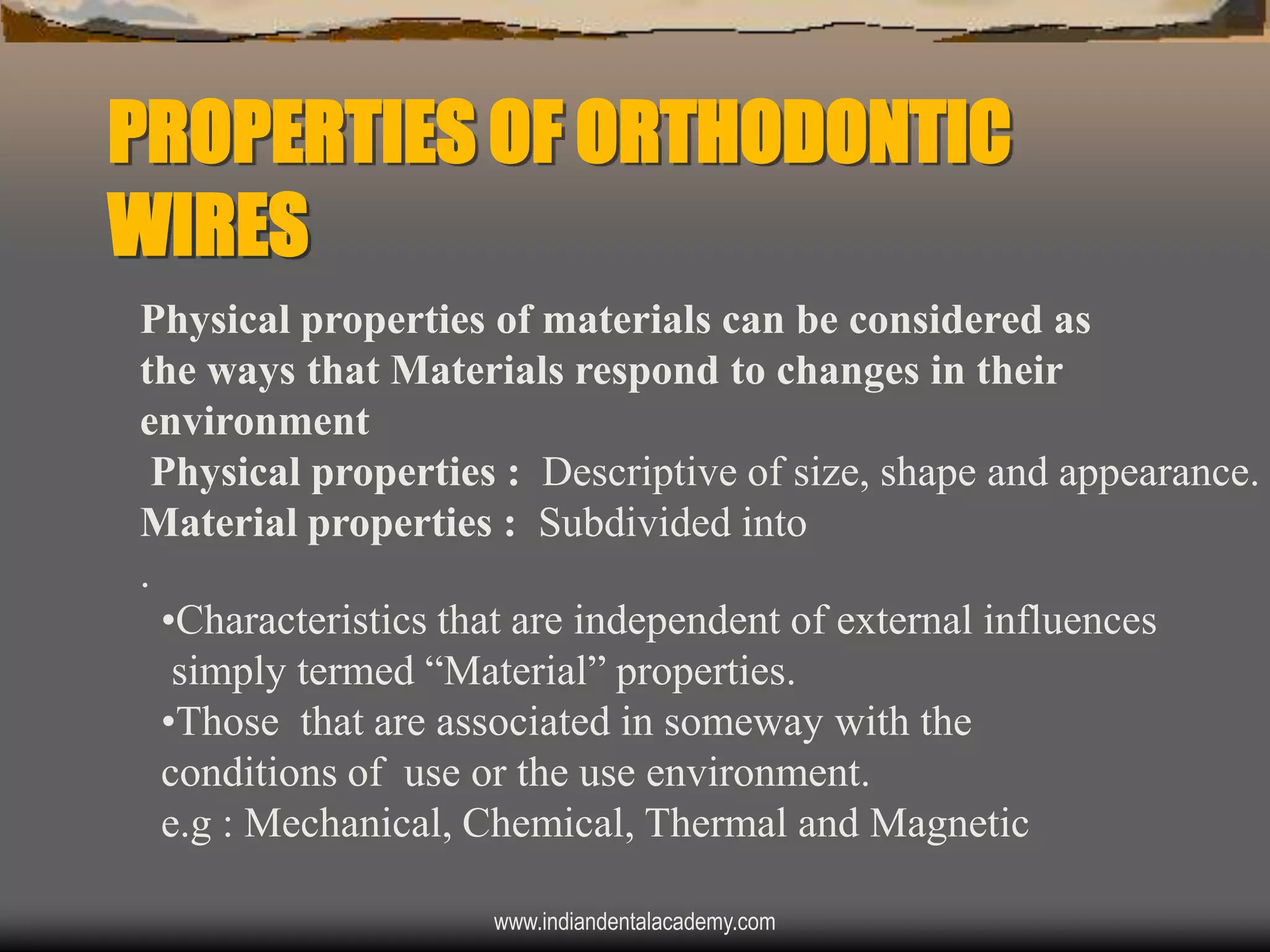PROPERTIES OF ORTHODONTIC
WIRES
Physical properties of materials can be considered as
the ways that Materials respond to changes in their
environment
Physical properties : Descriptive of size, shape and appearance.
Material properties : Subdivided into
.
•Characteristics that are independent of external influences
simply termed “Material” properties.
•Those that are associated in someway with the
conditions of use or the use environment.
e.g : Mechanical, Chemical, Thermal and Magnetic
www.indiandentalacademy.com

 