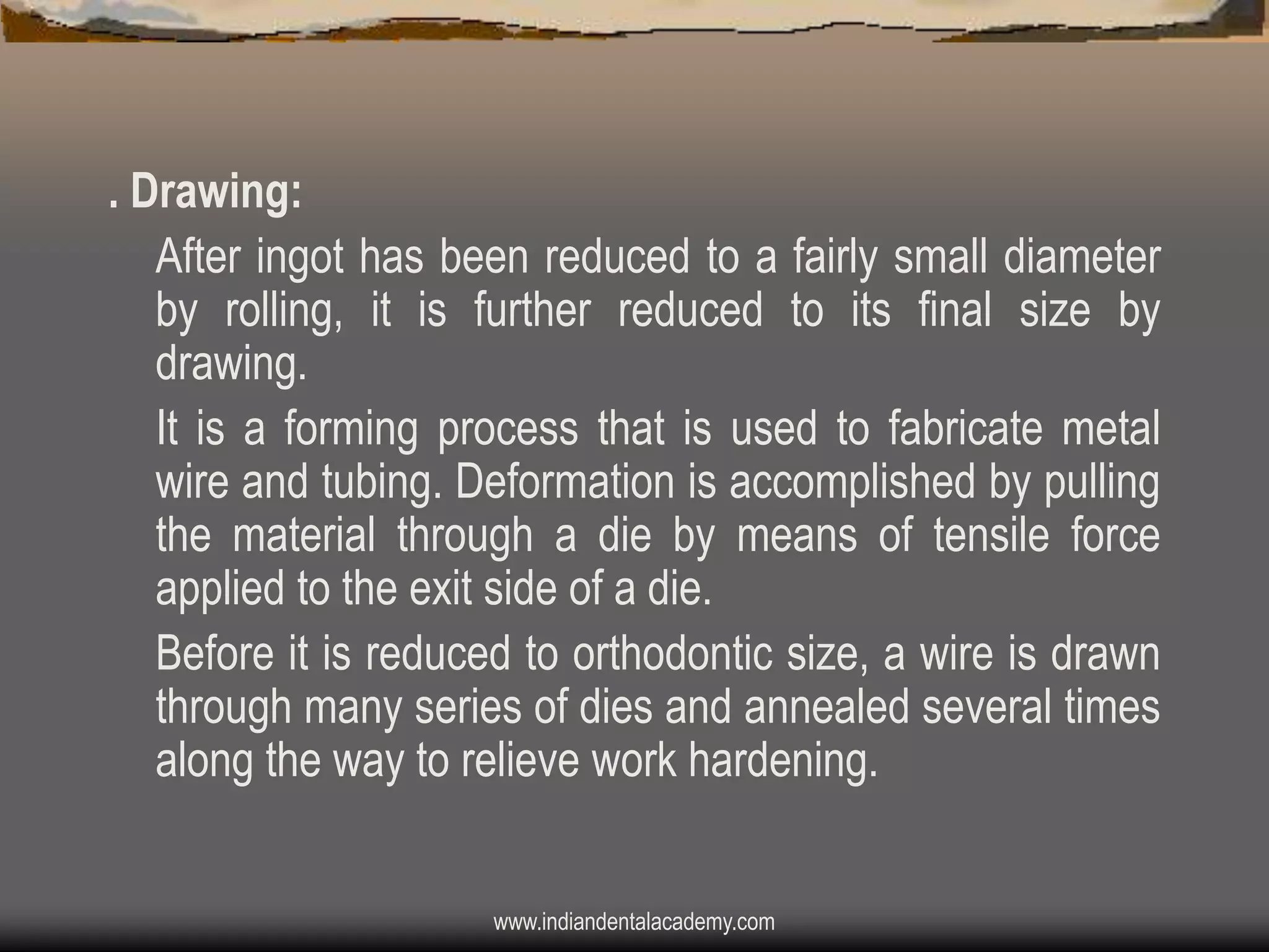 . Drawing:
After ingot has been reduced to a fairly small diameter
by rolling, it is further reduced to its final size by
drawing.
It is a forming process that is used to fabricate metal
wire and tubing. Deformation is accomplished by pulling
the material through a die by means of tensile force
applied to the exit side of a die.
Before it is reduced to orthodontic size, a wire is drawn
through many series of dies and annealed several times
along the way to relieve work hardening.
www.indiandentalacademy.com

 