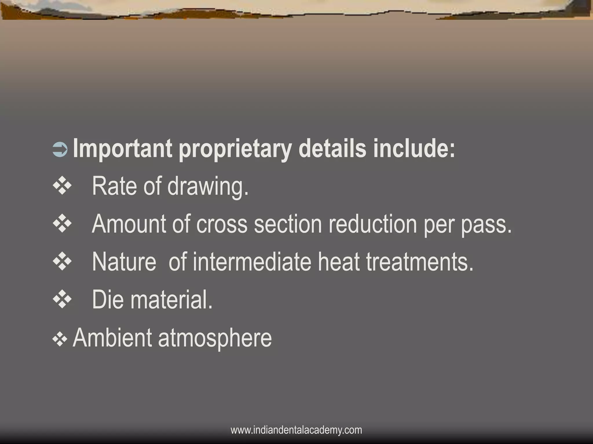  Important proprietary details include:

v Rate of drawing.
v Amount of cross section reduction per pass.
v Nature of intermediate heat treatments.
v Die material.
v Ambient atmosphere

www.indiandentalacademy.com

 
