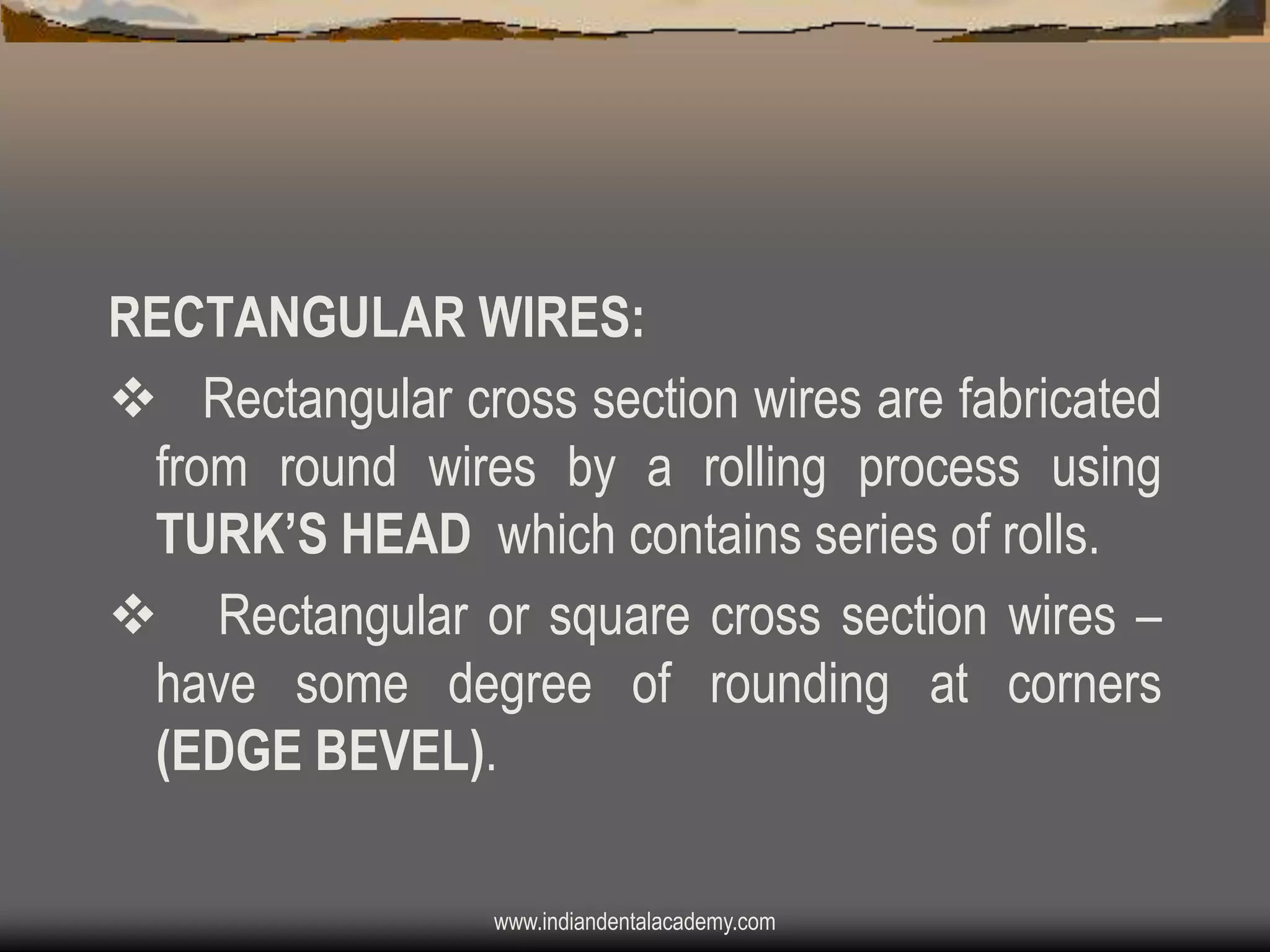RECTANGULAR WIRES:
v Rectangular cross section wires are fabricated
from round wires by a rolling process using
TURK‟S HEAD which contains series of rolls.
v Rectangular or square cross section wires –
have some degree of rounding at corners
(EDGE BEVEL).
www.indiandentalacademy.com

 