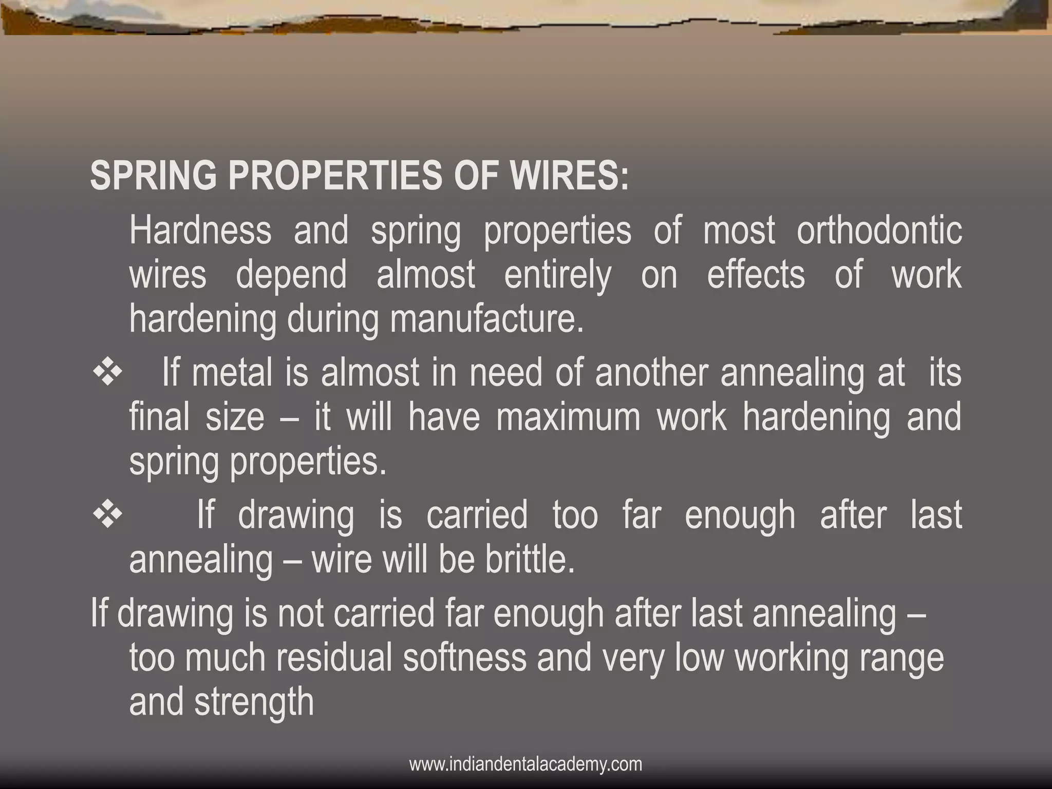 SPRING PROPERTIES OF WIRES:
Hardness and spring properties of most orthodontic
wires depend almost entirely on effects of work
hardening during manufacture.
v If metal is almost in need of another annealing at its
final size – it will have maximum work hardening and
spring properties.
v
If drawing is carried too far enough after last
annealing – wire will be brittle.
If drawing is not carried far enough after last annealing –
too much residual softness and very low working range
and strength
www.indiandentalacademy.com

 