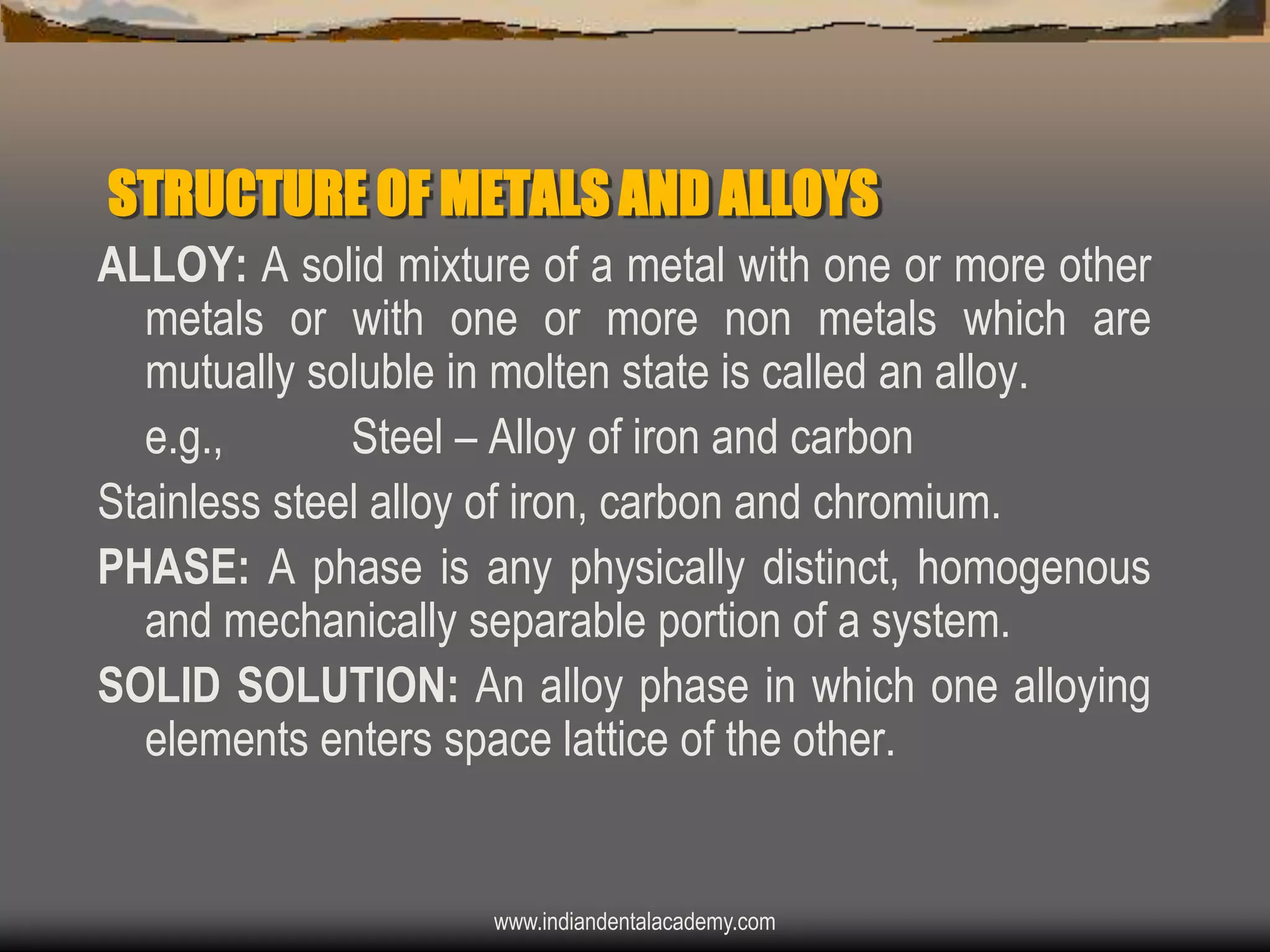 STRUCTURE OF METALS AND ALLOYS
ALLOY: A solid mixture of a metal with one or more other
metals or with one or more non metals which are
mutually soluble in molten state is called an alloy.
e.g.,
Steel – Alloy of iron and carbon
Stainless steel alloy of iron, carbon and chromium.
PHASE: A phase is any physically distinct, homogenous
and mechanically separable portion of a system.
SOLID SOLUTION: An alloy phase in which one alloying
elements enters space lattice of the other.

www.indiandentalacademy.com

 