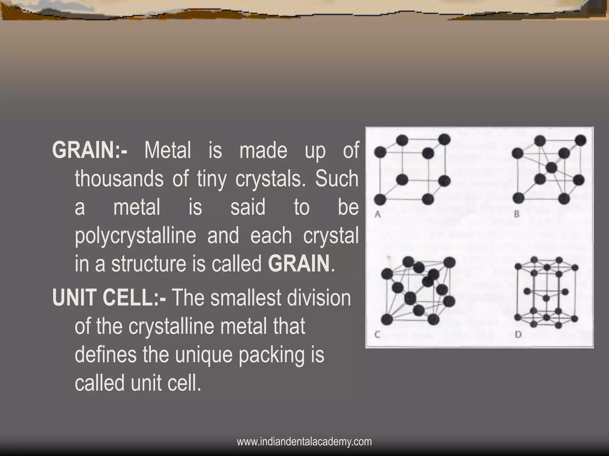 GRAIN:- Metal is made up of
thousands of tiny crystals. Such
a metal is said to be
polycrystalline and each crystal
in a structure is called GRAIN.
UNIT CELL:- The smallest division
of the crystalline metal that
defines the unique packing is
called unit cell.
www.indiandentalacademy.com

 