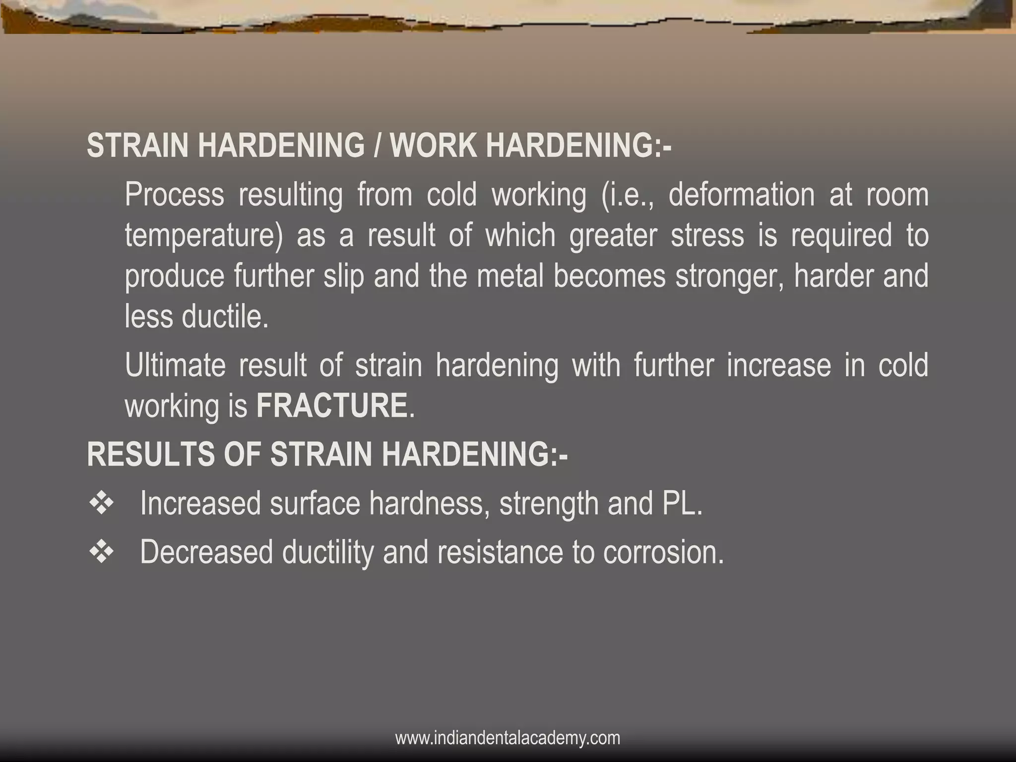 STRAIN HARDENING / WORK HARDENING:Process resulting from cold working (i.e., deformation at room
temperature) as a result of which greater stress is required to
produce further slip and the metal becomes stronger, harder and
less ductile.
Ultimate result of strain hardening with further increase in cold
working is FRACTURE.
RESULTS OF STRAIN HARDENING:v Increased surface hardness, strength and PL.
v Decreased ductility and resistance to corrosion.

www.indiandentalacademy.com

 