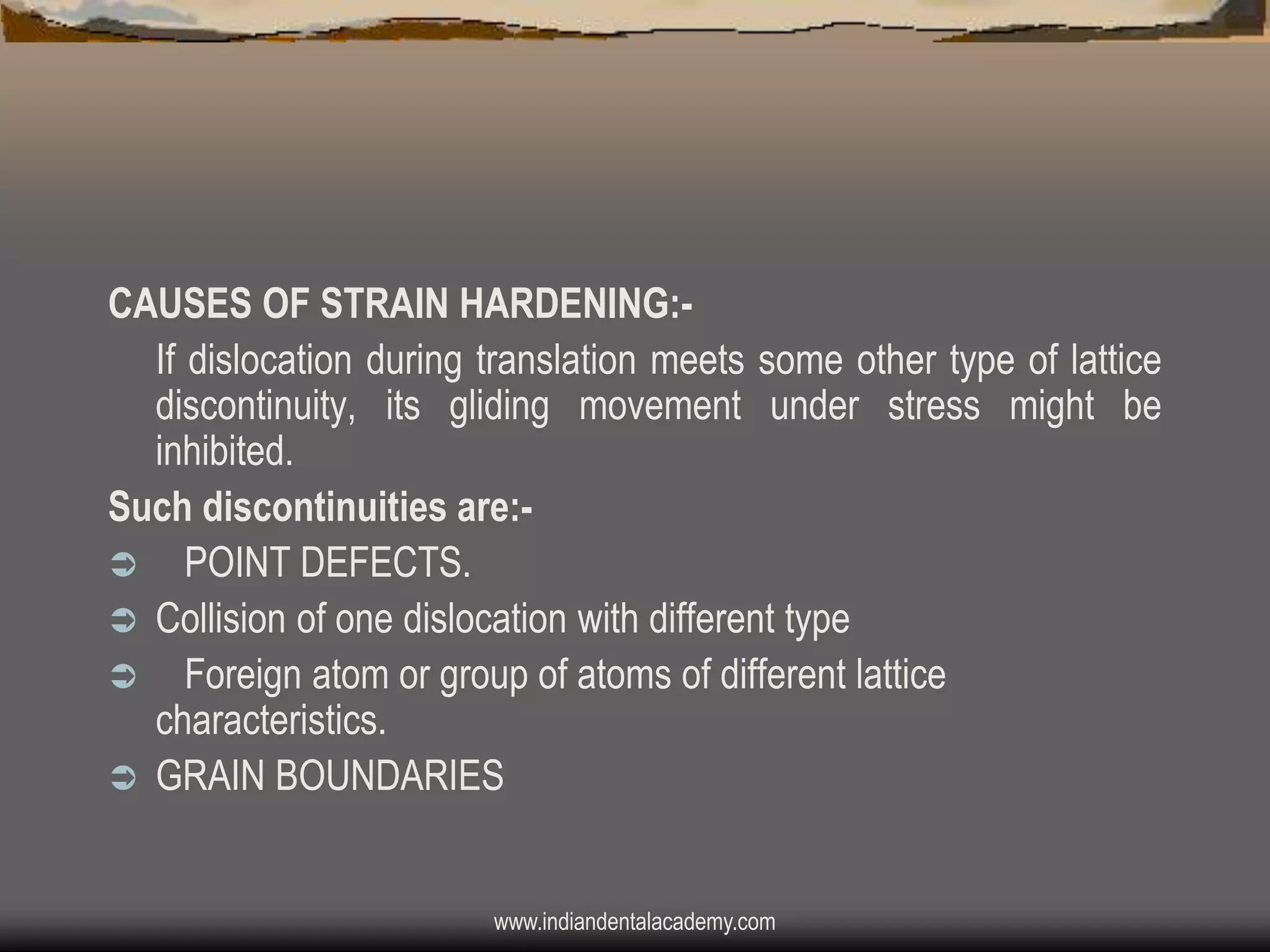 CAUSES OF STRAIN HARDENING:If dislocation during translation meets some other type of lattice
discontinuity, its gliding movement under stress might be
inhibited.
Such discontinuities are: POINT DEFECTS.
 Collision of one dislocation with different type
 Foreign atom or group of atoms of different lattice
characteristics.
 GRAIN BOUNDARIES

www.indiandentalacademy.com

 