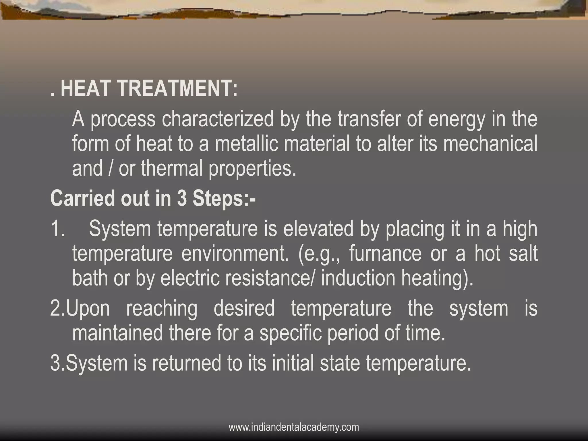 . HEAT TREATMENT:
A process characterized by the transfer of energy in the
form of heat to a metallic material to alter its mechanical
and / or thermal properties.
Carried out in 3 Steps:1. System temperature is elevated by placing it in a high
temperature environment. (e.g., furnance or a hot salt
bath or by electric resistance/ induction heating).
2.Upon reaching desired temperature the system is
maintained there for a specific period of time.
3.System is returned to its initial state temperature.
www.indiandentalacademy.com

 