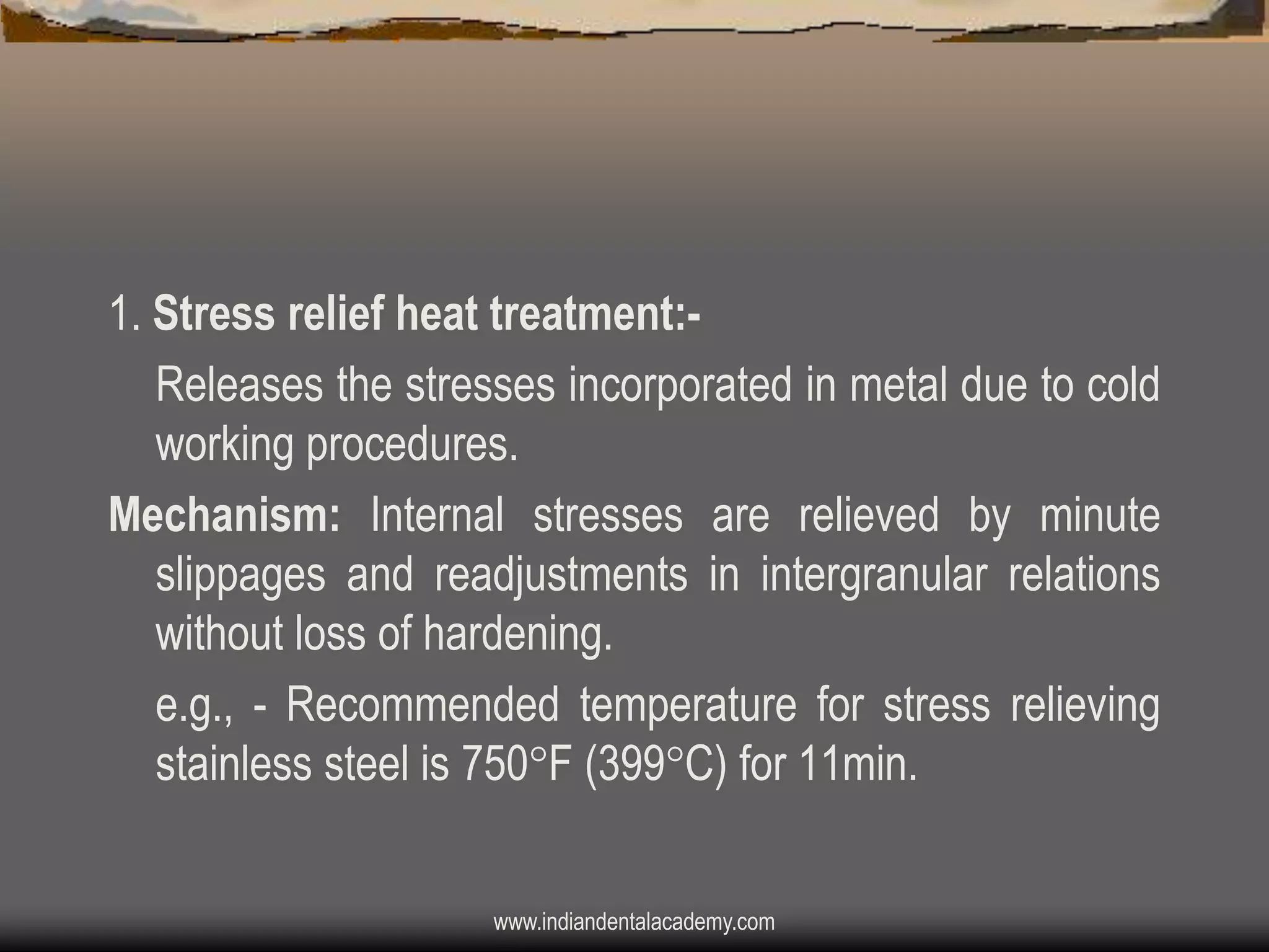 1. Stress relief heat treatment:Releases the stresses incorporated in metal due to cold
working procedures.
Mechanism: Internal stresses are relieved by minute
slippages and readjustments in intergranular relations
without loss of hardening.
e.g., - Recommended temperature for stress relieving
stainless steel is 750F (399C) for 11min.
www.indiandentalacademy.com

 