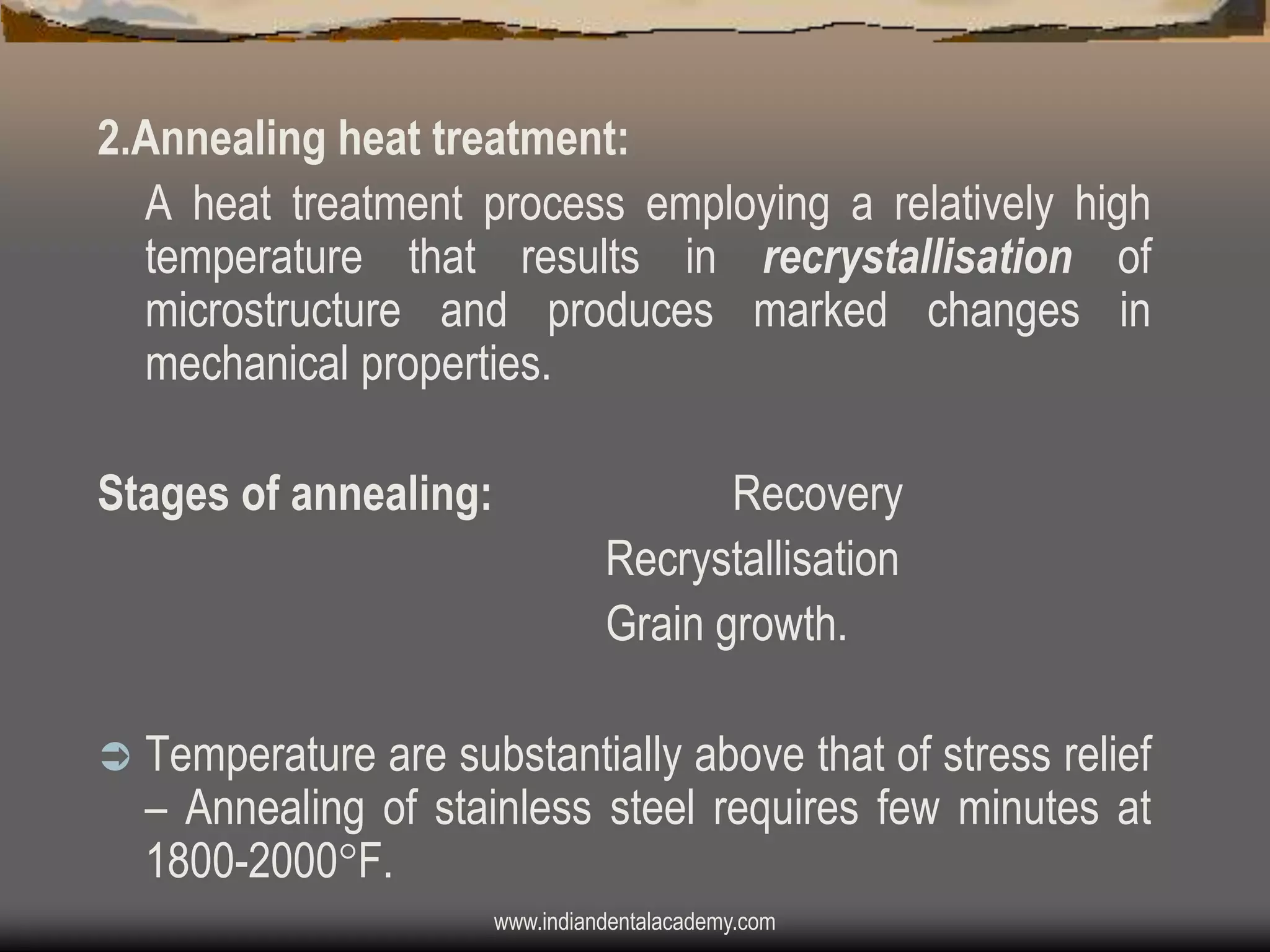 2.Annealing heat treatment:
A heat treatment process employing a relatively high
temperature that results in recrystallisation of
microstructure and produces marked changes in
mechanical properties.
Stages of annealing:



Recovery
Recrystallisation
Grain growth.

Temperature are substantially above that of stress relief
– Annealing of stainless steel requires few minutes at
1800-2000F.
www.indiandentalacademy.com

 